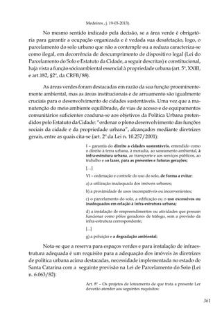 361
Medeiros , j. 19-03-2013).
No mesmo sentido indicado pela decisão, se a área verde é obrigató-
ria para garantir a ocupação organizada e é vedada sua desafetação, logo, o
parcelamento do solo urbano que não a contemple ou a reduza caracteriza-se
como ilegal, em decorrência de descumprimento de dispositivo legal (Lei do
Parcelamento do Solo e Estatuto da Cidade, a seguir descritas) e constitucional,
haja vista a função sócioambiental essencial à propriedade urbana (art. 5º, XXIII,
e art.182, §2º, da CRFB/88).
As áreas verdes foram destacadas em razão da sua função proeminente-
mente ambiental, mas as áreas institucionais e de arruamento são igualmente
cruciais para o desenvolvimento de cidades sustentáveis. Uma vez que a ma-
nutenção do meio ambiente equilibrado, de vias de acesso e de equipamentos
comunitários suficientes coaduna-se aos objetivos da Política Urbana preten-
didos pelo Estatuto da Cidade: “ordenar o pleno desenvolvimento das funções
sociais da cidade e da propriedade urbana”, alcançados mediante diretrizes
gerais, entre as quais cita-se (art. 2º da Lei n. 10.257/2001):
I – garantia do direito a cidades sustentáveis, entendido como
o direito à terra urbana, à moradia, ao saneamento ambiental, à
infra-estrutura urbana, ao transporte e aos serviços públicos, ao
trabalho e ao lazer, para as presentes e futuras gerações;
[…]
VI – ordenação e controle do uso do solo, de forma a evitar:
a) a utilização inadequada dos imóveis urbanos;
b) a proximidade de usos incompatíveis ou inconvenientes;
c) o parcelamento do solo, a edificação ou o uso excessivos ou
inadequados em relação à infra-estrutura urbana;
d) a instalação de empreendimentos ou atividades que possam
funcionar como pólos geradores de tráfego, sem a previsão da
infra-estrutura correspondente;
[...]
g) a poluição e a degradação ambiental;
Nota-se que a reserva para espaços verdes e para instalação de infraes-
trutura adequada é um requisito para a adequação dos imóveis às diretrizes
de política urbana acima destacadas, necessidade implementada no estado de
Santa Catarina com a seguinte previsão na Lei de Parcelamento do Solo (Lei
n. 6.063/82):
Art. 8º – Os projetos de loteamento de que trata a presente Ler
deverão atender aos seguintes requisitos:
 