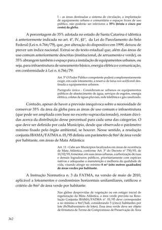 362
I – as áreas destinadas a sistema de circulação, a implantação
de equipamento urbano e comunitário e espaços livres de uso
público, não poderão ser inferiores a 35% (trinta e cinco por
cento) da gleba;
A porcentagem de 35% adotada no estado de Santa Catarina é idêntica
à anteriormente indicada no art. 4º, IV, §1º, da Lei do Parcelamento do Solo
Federal (Lei n. 6.766/79), que, por alteração do dispositivo em 1999, deixou de
prever um índice nacional. Extrai-se do texto estadual que, além das áreas de
uso comum anteriormente descritas (institucional, de arruamento e verde), os
35% abrangem também o espaço para a instalação de equipamentos urbanos, ou
seja, para infraestrutura de saneamento básico, energia elétrica e comunicação,
em conformidade à Lei n. 6.766/79:
Art. 5º O Poder Público competente poderá complementarmente
exigir, em cada loteamento, a reserva de faixa non aedificandi des-
tinada a equipamentos urbanos.
Parágrafo único - Consideram-se urbanos os equipamentos
públicos de abastecimento de água, serviços de esgotos, energia
elétrica, coletas de águas pluviais, rede telefônica e gás canalizado.
Contudo, apesar de haver a previsão inequívoca sobre a necessidade de
conservar 35% da área da gleba para as áreas de uso comum e infraestrutura
(que pode ser ampliada com base no excerto supracolacionado), restam dúvi-
das acerca da distribuição desse percentual para cada uma das categorias. O
que deve ser definido por cada Município, desde que observado o parâmetro
mínimo fixado pelo órgão ambiental, se houver. Nesse sentido, a resolução
conjunta IBAMA/FATMA n. 01/95 definiu um parâmetro de 8m² de área verde
por habitante, em áreas de Mata Atlântica:
Art. 11 - Cabe aos Municípios localizados em áreas de ocorrência
de Mata Atlântica, conforme Art. 3º do Decreto nº 750/93, de
10/02/93, fomentar, em suas áreas urbanas, a arborização de ruas
e demais logradouros públicos, prioritariamente com espécies
nativas e adequadas a manutenção e melhoria da qualidade de
vida, visando atingir no mínimo 8 m² (oito metros quadrados)
de áreas verdes por habitante.
A Instrução Normativa n. 3 da FATMA, na versão de maio de 2010,
aplicável a loteamentos e condomínios horizontais unifamiliares, ratificou o
critério de 8m² de área verde por habitante:
Nas glebas desprovidas de vegetação ou em estágio inicial de
regeneração da Mata Atlântica, a área verde prevista na Reso-
lução Conjunta IBAMA/FATMA nº. 01/95 deve corresponder
a no mínimo a 8m²/hab, considerando 5 (cinco) habitantes por
lote (8x5habxnúmero de lotes). Essa área verde deve ser objeto
de firmatura de Termo de Compromisso de Preservação de Área
 