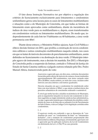 363
Verde. Ver modelo anexo 4.
O fato dessa Instrução Normativa ter por objetivo a regulação dos
critérios de licenciamento exclusivamente para loteamentos e condomínios
unifamiliares gerou uma lacuna para os casos de loteamentos multifamiliares
e situações como a do Município de Concórdia, em que todas as formas de
loteamento eram aprovadas como unifamiliares, diante da inexistência de
índices de área verde para os multifamiliares e, depois, eram transformados
em condomínios verticais ou loteamentos multifamiliares. De modo que, in-
dependentemente de cada lote ter 5 habitantes ou 40 habitantes, a área verde
permanecia com 40m².
Diante desse entrave, o Ministério Público ajuizou Ação Civil Pública e
obteve decisão liminar em 2011, que proibiu a construção de novos condomí-
nios edilícios e outras construções multifamiliares naquela cidade, nos casos
em que se tratar de imóveis decorrentes de parcelamentos unifamiliares, assim
definidos no licenciamento e na destinação da área verde. O Município inter-
pôs agravo de instrumento, mas a decisão foi mantida. Em 2013, o Município
de Concórdia pediu a suspensão da liminar, contudo o Tribunal de Justiça do
Estado de Santa Catarina ratificou o julgado outrora relatado pelo Des. Pedro
Manoel Abreu, transcrevendo parte do voto:
Asseverou o agravado que, em dois anos, conforme documentos
fornecidos pelos ofícios de imóveis da comarca, foram instituídos
aproximadamente 180 condomínios, com áreas variando entre
250 a 20.000m², muito embora, no mais das vezes, incidam sobre
imóveis com área inferior a mil metros quadrados.
Haveria situações em que o condomínio foi estabelecido sobre
lotes com área inferior a 300m², o que atesta a inobservância dos
preceitos urbanísticos de crescimento ordenado e sustentável.
É crível que tenha havido a aludida recalcitrância do Município,
pois os argumentos lançados no recurso são exatamente os mes-
mos sugeridos ao órgão ministerial, ainda na fase administrativa,
ou seja, o agravante sustenta que a instituição dos aludidos condo-
mínios de casas ou de lotes não se submete à Lei de Parcelamento
do Solo Urbano, e sim ao Código Civil e legislação correlata sobre
condomínios.
[…]
O equívoco reside em confundir o que se denomina de “con-
domínio de casas” ou “condomínios de lotes” ou “loteamentos
fechados”, com o instituto do condomínio propriamente dito
(horizontal ou edilício). Daí porque, erroneamente, quer fazer crer
o agravante que há aplicação exclusiva da Lei de Condomínios
em detrimento da Lei n. 6.766/79 ao caso presente.
[…]
 