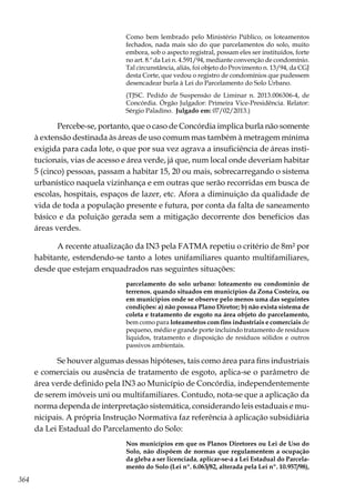 364
Como bem lembrado pelo Ministério Público, os loteamentos
fechados, nada mais são do que parcelamentos do solo, muito
embora, sob o aspecto registral, possam eles ser instituídos, forte
no art. 8.º da Lei n. 4.591/94, mediante convenção de condomínio.
Tal circunstância, aliás, foi objeto do Provimento n. 13/94, da CGJ
desta Corte, que vedou o registro de condomínios que pudessem
desencadear burla à Lei do Parcelamento do Solo Urbano.
(TJSC. Pedido de Suspensão de Liminar n. 2013.006306-4, de
Concórdia. Órgão Julgador: Primeira Vice-Presidência. Relator:
Sérgio Paladino. Julgado em: 07/02/2013.)
Percebe-se, portanto, que o caso de Concórdia implica burla não somente
à extensão destinada às áreas de uso comum mas também à metragem mínima
exigida para cada lote, o que por sua vez agrava a insuficiência de áreas insti-
tucionais, vias de acesso e área verde, já que, num local onde deveriam habitar
5 (cinco) pessoas, passam a habitar 15, 20 ou mais, sobrecarregando o sistema
urbanístico naquela vizinhança e em outras que serão recorridas em busca de
escolas, hospitais, espaços de lazer, etc. Afora a diminuição da qualidade de
vida de toda a população presente e futura, por conta da falta de saneamento
básico e da poluição gerada sem a mitigação decorrente dos benefícios das
áreas verdes.
A recente atualização da IN3 pela FATMA repetiu o critério de 8m² por
habitante, estendendo-se tanto a lotes unifamiliares quanto multifamiliares,
desde que estejam enquadrados nas seguintes situações:
parcelamento do solo urbano: loteamento ou condomínio de
terrenos, quando situados em municípios da Zona Costeira, ou
em municípios onde se observe pelo menos uma das seguintes
condições: a) não possua Plano Diretor; b) não exista sistema de
coleta e tratamento de esgoto na área objeto do parcelamento,
bem como para loteamentos com fins industriais e comerciais de
pequeno, médio e grande porte incluindo tratamento de resíduos
líquidos, tratamento e disposição de resíduos sólidos e outros
passivos ambientais.
Se houver algumas dessas hipóteses, tais como área para fins industriais
e comerciais ou ausência de tratamento de esgoto, aplica-se o parâmetro de
área verde definido pela IN3 ao Município de Concórdia, independentemente
de serem imóveis uni ou multifamiliares. Contudo, nota-se que a aplicação da
norma dependa de interpretação sistemática, considerando leis estaduais e mu-
nicipais. A própria Instrução Normativa faz referência à aplicação subsidiária
da Lei Estadual do Parcelamento do Solo:
Nos municípios em que os Planos Diretores ou Lei de Uso do
Solo, não dispõem de normas que regulamentem a ocupação
da gleba a ser licenciada, aplicar-se-á a Lei Estadual do Parcela-
mento do Solo (Lei nº. 6.063/82, alterada pela Lei nº. 10.957/98),
 
