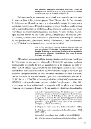 365
que estabelece a exigência mínima de 35% (trinta e cinco por
cento) de áreas destinadas à circulação, equipamentos urbanos e
comunitários, espaços livres de usos públicos.
Tal recomendação mostra-se inaplicável aos casos de parcelamento
do solo em Concórdia, pois este possui Plano Diretor e Lei do Parcelamento
do Solo próprios. Ressalte-se que, em conformidade à regra de competência
legislativa concorrente, a União fixa normas gerais, o Estado as suplementa e
os Municípios legislam em conformidade ao interesse local, desde que sejam
respeitadas as determinações federais e estaduais. No caso em tela, o Muni-
cípio poderia prever, no seu Plano Diretor, o índice igual ao estadual (35%)
ou superior, cabendo-lhe a indicação do percentual específico para cada tipo
de área (institucional, arruamento, verde). Nesse norte, a Lei Complementar
n.187/2001 de Concórdia confirma o percentual estadual:
Art. 18. Será reservado e entregue ao Município, sem ônus para
este, no mínimo, 35% (trinta e cinco por cento) da gleba a ser
loteada, destinada ao sistema de circulação, à implantação de
equipamentos urbanos e comunitários, bem como de espaço
livre para uso público.
Além disso, em conformidade à competência constitucional municipal
de “promover, no que couber, adequado ordenamento territorial, mediante
planejamento e controle do uso, do parcelamento e da ocupação do solo ur-
bano” (art.30, VIII); e legal, que atribui aos municípios a definição dos “usos
permitidos e os índices urbanísticos de parcelamento e ocupação do solo, que
incluirão, obrigatoriamente, as áreas mínimas e máximas de lotes e os coefi-
cientes máximos de aproveitamento”, para cada zona do território (art. 4º,
IV, §1º, da Lei n. 6.766/79); no Município de Concórdia (Lei Complementar n.
187/2001), conforme alterações trazidas pela Lei Complementar n. 606/2001,
o percentual de área institucional corresponde a 8% da gleba a ser loteada,
enquanto os percentuais de área verde são variáveis e foram assim definidos:
Art. 43. Do percentual mínimo de 35% (trinta e cinco por cento)
das áreas destinadas ao Município nos processos de loteamentos,
a que se refere o art. 18 desta Lei, da área total dos lotes, será
assegurado, no mínimo, 8% (oito por cento) para uso institu-
cional (instalação de equipamentos urbanos e comunitários) e o
percentual a seguir, para área verde: (caput do art. com redação
dada pela LC nº 606, de 14.12.2011)
I – 6% (seis por cento) para a Zona de Baixa Densidade – ZBD1;
II – 8% (oito por cento) para as Zonas de Baixa Densidade – ZBD2,
ZBD3 e ZBD4;
(incisos I e II com redação dada pela LC nº 606, de 14.12.2011)
III – 10% (dez por cento) nas Zonas de Média Densidade – ZMD;
 