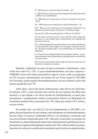 366
IV – 8% (oito por cento) nas Zonas Centrais – ZC;
V – 12% (doze por cento) nas Zonas Especiais de Interesse Social
– ZEIS de uso multifamiliar;
VI – 10% (dez por cento) para os Eixos de Comércio e Serviços
– ECS;
VII – 15% (quinze por cento) para as Zonas Industriais – ZI;
VIII – 8% (oito por cento) para os loteamentos localizados nas
demais Zonas não citadas nos incisos I a VII deste artigo.
(incisos III a VIII acrescidos pela LC nº 606, de 14.12.2011)
§ 1º Os lotes reservados para os usos referidos neste artigo não
poderão ser caucionados para cumprimento dos dispositivos
previstos nesta Lei.
§ 2º A Municipalidade não poderá alienar em nenhuma hipótese
as áreas previstas neste artigo, nem outorgar concessão real de
uso, devendo assegurar-lhe o uso institucional ou recreacional
adequado.
§ 3º Exclui-se da obrigatoriedade do parágrafo anterior, as per-
mutas efetuadas para implantação de equipamentos comunitários
em outras áreas.
§ 4º As áreas mencionadas neste artigo deverão ter acesso por via
oficial de circulação de veículos.
Destarte, a depender da zona em que se encontra o loteamento, a área
verde terá entre 6% e 15%. E para desmembramentos com área superior a
5.000,00m² (cinco mil metros quadrados) exige-se a área verde na proporção
de 12% da área a desmembrar, nos termos do art. 25 da citada LC 187/2001
de Concórdia, isento aqueles desmembramentos com área inferior a cinco mil
metros quadrados (art. 77).
Além disso, acerca das áreas institucionais, estas devem ter declivida-
de inferior a 30% e estar inserida num círculo de raio mínimo de 6,00m (seis
metros), é o que dispõe o art. 44 da mesma lei. Residualmente, as áreas para
arruamento e equipamento urbano (saneamento básico) no Município de
Concórdia oscilam entre o percentual de 12% (doze por cento) a 21% (vinte e
um por cento).
De acordo com o art. 84, § 2º, da Lei Complementar n. 187/2001, o re-
gistro de parcelamento do solo urbano, seja loteamento ou desmembramento,
deverá exigir as Licenças Ambientais Prévia e de Instalação, excetuada esta
caso previamente dispensada pela LAP. Ademais, ressalvados os projetos de
loteamento ou desmembramento aprovados anteriormente à publicação da Lei,
permanecem regidos pela legislação anterior (art. 93), é cabível multa aos parce-
lamentos do solo sem a autorização municipal, que deverão ser regularizados:
 