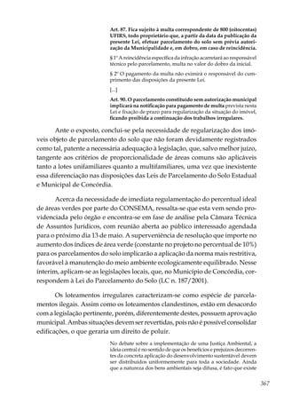 367
Art. 87. Fica sujeito à multa correspondente de 800 (oitocentas)
UFIRS, todo proprietário que, a partir da data da publicação da
presente Lei, efetuar parcelamento do solo sem prévia autori-
zação da Municipalidade e, em dobro, em caso de reincidência.
§ 1º A reincidência específica da infração acarretará ao responsável
técnico pelo parcelamento, multa no valor do dobro da inicial.
§ 2º O pagamento da multa não eximirá o responsável do cum-
primento das disposições da presente Lei.
[...]
Art. 90. O parcelamento constituído sem autorização municipal
implicará na notificação para pagamento de multa prevista nesta
Lei e fixação de prazo para regularização da situação do imóvel,
ficando proibida a continuação dos trabalhos irregulares.
Ante o exposto, conclui-se pela necessidade de regularização dos imó-
veis objeto de parcelamento do solo que não foram devidamente registrados
como tal, patente a necessária adequação à legislação, que, salvo melhor juízo,
tangente aos critérios de proporcionalidade de áreas comuns são aplicáveis
tanto a lotes unifamiliares quanto a multifamiliares, uma vez que inexistente
essa diferenciação nas disposições das Leis de Parcelamento do Solo Estadual
e Municipal de Concórdia.
Acerca da necessidade de imediata regulamentação do percentual ideal
de áreas verdes por parte do CONSEMA, ressalta-se que esta vem sendo pro-
videnciada pelo órgão e encontra-se em fase de análise pela Câmara Técnica
de Assuntos Jurídicos, com reunião aberta ao público interessado agendada
para o próximo dia 13 de maio. A superveniência de resolução que importe no
aumento dos índices de área verde (constante no projeto no percentual de 10%)
para os parcelamentos do solo implicarão a aplicação da norma mais restritiva,
favorável à manutenção do meio ambiente ecologicamente equilibrado. Nesse
ínterim, aplicam-se as legislações locais, que, no Município de Concórdia, cor-
respondem à Lei do Parcelamento do Solo (LC n. 187/2001).
Os loteamentos irregulares caracterizam-se como espécie de parcela-
mentos ilegais. Assim como os loteamentos clandestinos, estão em desacordo
com a legislação pertinente, porém, diferentemente destes, possuem aprovação
municipal. Ambas situações devem ser revertidas, pois não é possível consolidar
edificações, o que geraria um direito de poluir.
No debate sobre a implementação de uma Justiça Ambiental, a
ideia central é no sentido de que os benefícios e prejuízos decorren-
tes da concreta aplicação do desenvolvimento sustentável devem
ser distribuídos uniformemente para toda a sociedade. Ainda
que a natureza dos bens ambientais seja difusa, é fato que existe
 
