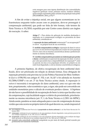 368
certa margem para uma injusta distribuição das externalidades
negativas (poluição visual, poluição sonora, resíduos sólidos),
quase sempre suportadas pelas camadas da população mais pobre
(FIGUEIREDO, 2010, p.331)306
.
A fim de evitar a injustiça social, em que alguns economizam na in-
fraestrutura enquanto todos arcam com os prejuízos, deve-se prosseguir à
compensação ambiental, que pode ser feita de três formas, vide termos da
Nota Técnica n. 01/2010, expedida por este Centro como diretriz aos órgãos
de execução. A saber:
Artigo 1º - Para efeitos de aplicação de medidas destinadas à
reparação ou à compensação ecológica ou pecuniária de dano
ambiental, consideram-se:
I- reparação do dano ambiental: restauração307
ou recuperação308
in natura no próprio local de sua ocorrência;
II- medida compensatória ecológica: reparação do dano in natura
que ocorre em área distinta da degradada e/ou em favor de outra população
silvestre, mas com as mesmas características destas e preferencial-
mente na mesma microbacia;
III- medida compensatória pecuniária ou indenização por perdas
e danos: substituição excepcional da reparação do dano in natura
por valor pecuniário face a impossibilidade da reparação309
, total
ou parcial, da área e/ou população silvestre, no próprio ou em
outro local degradado, e com as mesmas características ecológicas;
A primeira hipótese, de efetiva recuperação do bem ambiental dani-
ficado, deve ser priorizada em relação às demais formas. Essa obrigação de
reparação primária está prevista na Lei da Política Nacional do Meio Ambien-
te (Lei n. 6.938/81) nos artigos 4º, VII, e art. 14, §1º e foi adotada no Assento
01/2006/CSMP e no art. 2º da Nota Técnica acima citada. A reparação in
natura é necessária à recuperação do dano ambiental, uma vez que este não
tem, propriamente, valor econômico e que, a rigor, não pode ser convertido em
unidades monetárias para o cálculo de eventuais perdas e danos. A hipótese
de não haver a possibilidade de recuperação do bem é a única que faculta o uso
de compensações, cuja localidade segue o critério da proximidade, prioritaria-
mente na mesma microbacia (art. 3º, I, da Nota Técnica n.1/2011 do MPSC).
Ainda assim, pondera-se mais adequado para o caso de compensação de áreas
verdes que esta ocorra no próprio imóvel do qual decorre ou, sendo impossível
306	 FIGUEIREDO, Guilherme José Purvin de. A propriedade no direito ambiental. 4. ed. São Paulo: Revista dos Tri-
bunais, 2010.
307	 restauração: restituição de um ecossistema ou de uma população silvestre degradada o mais próximo possível da
sua condição original (art. 2º, inc. XIV, da Lei n. 9.985/00);
308	 recuperação: restituição de um ecossistema ou de uma população silvestre degradada a uma condição não degra-
dada, que pode ser diferente de sua condição original (art. 2º, inc. XIII, da Lei n. 9.985/00);
309	 atestado pela autoridade ambiental competente ou por meio de laudo pericial exarado por
profissional devidamente habilitado
 