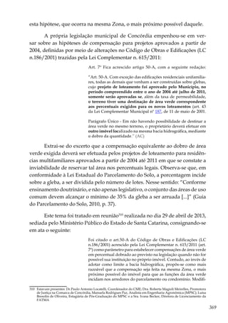 369
esta hipótese, que ocorra na mesma Zona, o mais próximo possível daquele.
A própria legislação municipal de Concórdia empenhou-se em ver-
sar sobre as hipóteses de compensação para projetos aprovados a partir de
2004, definidas por meio de alterações no Código de Obras e Edificações (LC
n.186/2001) trazidas pela Lei Complementar n. 615/2011:
Art. 7º Fica acrescido artigo 50-A, com a seguinte redação:
“Art. 50-A. Com exceção das edificações residenciais unifamilia-
res, todas as demais que venham a ser construídas sobre glebas,
cujo projeto de loteamento foi aprovado pelo Município, no
período compreendido entre o ano de 2004 até julho de 2011,
somente serão aprovadas se, além da taxa de permeabilidade,
o terreno tiver uma destinação de área verde correspondente
aos percentuais exigidos para os novos loteamentos (art. 43
da Lei Complementar Municipal nº 187, de 11 de maio de 2001.
Parágrafo Único - Em não havendo possibilidade de destinar a
área verde no mesmo terreno, o proprietário deverá efetuar em
outro imóvel localizado na mesma bacia hidrográfica, mediante
o dobro da quantidade.” (AC)
Extrai-se do excerto que a compensação equivalente ao dobro de área
verde exigida deverá ser efetuada pelos projetos de loteamento para residên-
cias multifamiliares aprovados a partir de 2004 até 2011 em que se constate a
inviabilidade de reservar tal área nos percentuais legais. Observa-se que, em
conformidade à Lei Estadual do Parcelamento do Solo, a porcentagem incide
sobre a gleba, a ser dividida pelo número de lotes. Nesse sentido: “Conforme
ensinamento doutrinário, e não apenas legislativo, o conjunto das áreas de uso
comum devem alcançar o mínimo de 35% da gleba a ser arruada [...]” (Guia
do Parcelamento do Solo, 2010, p. 37).
Este tema foi tratado em reunião310
realizada no dia 29 de abril de 2013,
sediada pelo Ministério Público do Estado de Santa Catarina, consignando-se
em ata o seguinte:
Foi citado o art.50-A do Código de Obras e Edificações (LC
n.186/2001) acrescido pela Lei Complementar n. 615/2011 (art.
7º) como parâmetro para estabelecer compensações de área verde
em percentual dobrado ao previsto na legislação quando não for
possível sua instituição no próprio imóvel. Contudo, ao invés de
adotar como limite a bacia hidrográfica, propôs-se como mais
razoável que a compensação seja feita na mesma Zona, o mais
próximo possível do imóvel para que as funções da área verde
incidam nos arredores do parcelamento ou condomínio. Modifi-
310	 Estavam presentes: Dr.Paulo Antonio Locatelli, Coordenador do CME; Dra. Roberta Magioli Meirelles, Promotora
de Justiça na Comarca de Concórdia, Manuela Rodrigues Paz, Analista em Engenharia Agronômica (MPSC); Luísa
Bresolin de Oliveira, Estagiária de Pós-Graduação do MPSC e a Sra. Ivana Becker, Diretora de Licenciamento da
FATMA
 