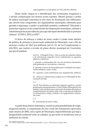 370
cação legislativa a ser proposta em TAC pela Dra. Roberta.
Desse modo, requer-se a identificação das construções irregulares e
a devida compensação nos termos acima expostos. Mesmo porque o poder
de polícia municipal concretiza-se por meio da fiscalização das edificações,
que devem estar congruentes aos regulamentos municipais, sobretudo para
garantir a segurança, a saúde e a qualidade sanitária e ambiental.“Não pode o
particular esquivar-se do cumprimento das disposições municipais, cabendo à
Administração local providenciar para que não sejam desobedecidas as posturas
urbanas” (COSTA, 2012, p.195)311
.
O dever de reforçar o índice de áreas verdes é citado como diretriz
da política de proteção e preservação ambiental do Município, com o fito de
alcançar o índice de 12m² por habitante (art.15, VI, da Lei Complementar n.
614/2011, que institui a revisão do plano diretor municipal de Concórdia),
que prevê também:
Art.51 […] Parágrafo Único - Para as zonas de expansão urbana
e de urbanização específica ficam estabelecidos os seguintes
objetivos e diretrizes:
I - garantir a continuidade das vias nos próximos loteamentos,
principalmente às vias arteriais e coletoras;
II - garantir a reserva de área pública para a instalação de equipa-
mentos públicos e áreas verdes;
III - garantir a justa distribuição dos equipamentos públicos;
IV - observar a infraestrutura exigida na Lei Municipal de Par-
celamento do Solo.
[...]
Art. 87. Para eliminar ou minimizar impactos negativos a serem
gerados pelo empreendimento, o Poder Público Municipal deverá
solicitar, como condição para a aprovação do projeto alterações ou
complementações do mesmo, bem como a execução de melhorias
na infraestrutura urbana existente e de equipamentos urbanos,
tais como:
[...]
IX - manutenção de áreas verdes.
A partir dessa leitura sistemática, conclui-se pela possibilidade de exigir,
progressivamente, a compensação de área verde dos loteamentos aprovados
antes mesmo de 2004, com o apoio do Município, impossibilitando que haja a
desigualdade ambiental entre os cidadãos, já que todos se beneficiam com as
melhorias da cidade.
311	 COSTA, Nelson Nery. Direito Municipal Brasileiro – 5a ed. - Rio de Janeiro: Forense, 2012.
 
