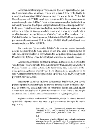 371
A lei municipal que regula “condomínio de casas” apresenta óbice par-
cial à sustentabilidade da cidade, omissa em relação à área verde devida às
unidades residenciais de 200m², ao passo que, nos termos do art. 7º, II, a Lei
Complementar n. 569/2010 prevê o percentual de 20% de área verde para as
unidades residenciais de 250m². Nesse sentido e considerando a decisão liminar
acima referida, a fim de adequar as regras dos condomínios às do parcelamen-
to do solo, evitando a evidenciada burla, o percentual de área verde deve ser
estendido a todos os tipos de unidade residencial e pode ser considerada a
ampliação da metragem mínima, para 360m² e frente de 12m, com base no art.
8º da Lei Estadual do Parcelamento do Solo (Lei n. 6.063/82). Deve-se proceder,
portanto, a alteração do art. 61-E da Lei n. 186/2001 (Código de Obras), com
redação dada pela LC n. 615/2012.
Em relação aos “condomínios de lotes”, não resta dúvidas de que, mais
do que o condomínio de casas, aquele se confunde com o parcelamento do
solo, sendo imprescindível a observância dos requisitos mínimos das Leis do
Parcelamento do Solo. O que também foi determinado na decisão liminar.
A respeito da tentativa de fraude permeada pela confusão dos institutos
“condomínio” e parcelamento do solo, proficuamente analisadas na Ação Civil
Pública referida e decisões judiciais dela decorrentes, ficou claramente confir-
mada pelos magistrados a tentativa de burla à legislação do parcelamento do
solo. Complementarmente, segue anexada a pesquisa n. 13 de 2013, elaborada
por este Centro de Apoio.
Finalmente, quanto às situações consolidadas antes de 2007, em que se
pretende permitir a reconstrução de imóveis demolidos com metragens idên-
ticas às anteriores, as características da construção devem equivaler àquela
determinada pela legislação à época da construção. Nesse sentido, não há que
se falar em situação consolidada que contrariasse a legislação vigente.
Segundo decisão do Superior Tribunal de Justiça, “o direito material
aplicável é o vigente à época dos fatos”, o que caracteriza o princípio do tempus
regit actum:
PROCESSUAL CIVIL – DOIS RECURSOS ESPECIAIS INTERPOS-
TOS PELA MESMA PARTE – O PRIMEIRO EXTEMPORÂNEO,
POR FALTA DE REITERAÇÃO – PRECEDENTES.
[...]
4. O direito material aplicável à espécie é o então vigente à época
dos fatos. In casu, Lei n. 6.766/79, art. 4º, III, que determinava, em
sua redação original, a “faixa non aedificandi de 15 (quinze) metros
 