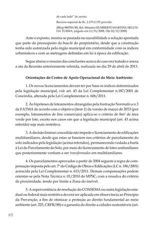 372
de cada lado” do arroio.
Recurso especial de fls. 2.179-2.191 provido.
(REsp 980709/RS, Rel. Ministro HUMBERTO MARTINS, SEGUN-
DA TURMA, julgado em 11/11/2008, DJe 02/12/2008)
Ante o exposto, mostra-se pautada na razoabilidade a solução apontada
que parte do pressuposto da boa-fé do proprietário, desde que a construção
tenha sido autorizada pelo órgão municipal em conformidade com os índices
urbanísticos e com as metragens definidas em lei à época da edificação.
Segue abaixo o resumo das conclusões acerca do caso ora tratado e anexa
a ata da Reunião anteriormente referida, realizada no dia 29 de abril de 2013.
Orientações do Centro de Apoio Operacional do Meio Ambiente:
1. Os novos licenciamentos devem ter por base os índices determinados
pela legislação municipal, vide art. 43 da Lei Complementar n.187/2001 de
Concórdia, alterada pela Lei Complementar n. 606/2011.
2. Às hipóteses de loteamentos abrangidas pela Instrução Normativa n.3
da FATMA de acordo com o objetivo (item 1) da versão de março de 2013 (por
exemplo, loteamentos de fins comerciais) aplica-se o critério de 8m² de área
verde por lote, exceto nos casos em que a legislação municipal (art. 43 acima
referido) seja mais restritiva.
3. A decisão liminar concedida não impede o licenciamento de edificações
multifamiliares, desde que estas se baseiem nos critérios de parcelamento do
solo indicados pela legislação (acima referidos), permanecendo vedada a burla
à Lei do Parcelamento do Solo, por meio do licenciamento de lotes unifamiliares
que posteriormente venham a ser transformados em multifamiliares.
4. Os parcelamentos aprovados a partir de 2004 seguem a regra de com-
pensação imposta pelo art. 7º do Código de Obras e Edificações (LC n. 186/2001)
acrescida pela Lei Complementar n. 615/2011. Demais compensações podem
orientar-se pela Nota Técnica n. 01/2010 do MPSC, com a ressalva do critério
de proximidade, tendo por limite a Zona do imóvel.
5. A superveniência de resolução do CONSEMA ou outra legislação esta-
dual ou federal mais restritiva deverá ser aplicada em observância ao Princípio
da Prevenção, a fim de otimizar a proteção ao direito fundamental ao meio
ambiente (art. 225, CRFB/88) e a garantia do direito a cidades sustentáveis (art.
 
