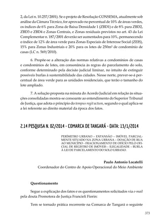 373
2, da Lei n. 10.257/2001). Se o projeto de Resolução CONSEMA, atualmente sob
análise da Câmara Técnico, for aprovado no percentual de 10% de áreas verdes,
os índices de 6% para Zona de Baixa Densidade 1 (ZBD1) e de 8% para ZBD2,
ZBD3 e ZBD4 e Zonas Centrais, e Zonas residuais previstos no art. 43 da Lei
Complementar n. 187/2001 deverão ser aumentados para 10%, permanecendo
o índice de 12% de área verde para Zonas Especiais de Interesse Social (ZEIS),
15% para Zonas Industriais e 20% para os lotes de 250m² de condomínio de
casas (LC n. 569/2010).
6. Propõe-se a alteração das normas relativas a condomínios de casas
e condomínios de lotes, em consonância às regras do parcelamento do solo,
conforme determinado pela decisão judicial liminar, no intuito de extinguir
possíveis burlas à sustentabilidade das cidades. Nesse norte, prever-se-á per-
centual de área verde para as unidades residenciais, que terão o tamanho do
lote ampliado.
7. A solução proposta na minuta do Acordo Judicial em relação às situa-
ções consolidadas mostra-se consoante ao entendimento do Superior Tribunal
de Justiça, que adota o princípio do tempus regit actum, segundo o qual aplica-se
a lei referente ao direito material da época dos fatos.
2.14 PESQUISA N. 02/2014 - COMARCA DE TANGARÁ - DATA: 13/1/2014
PERÍMETRO URBANO – EXPANSÃO – IMÓVEL PARCIAL-
MENTE SITUADO NA ZONA URBANA – DOAÇÃO DE RUA
AO MUNICÍPIO - FRACIONAMENTO DE OFÍCIO PELO OFI-
CIAL DE REGISTRO DE IMÓVEIS – ILEGALIDADE – BURLA
À LEI DE PARCELAMENTO DO SOLO URBANO.
Paulo Antonio Locatelli
Coordenador do Centro de Apoio Operacional do Meio Ambiente
Questionamento
Segue a explicação dos fatos e os questionamentos solicitados via e-mail
pela douta Promotora de Justiça Francieli Fiorin:
Tem se tornado prática recorrente na Comarca de Tangará o seguinte
 