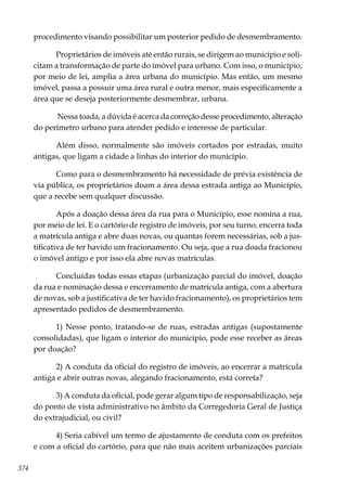 374
procedimento visando possibilitar um posterior pedido de desmembramento.
Proprietários de imóveis até então rurais, se dirigem ao município e soli-
citam a transformação de parte do imóvel para urbano. Com isso, o município,
por meio de lei, amplia a área urbana do município. Mas então, um mesmo
imóvel, passa a possuir uma área rural e outra menor, mais especificamente a
área que se deseja posteriormente desmembrar, urbana.
Nessa toada, a dúvida é acerca da correção desse procedimento, alteração
do perímetro urbano para atender pedido e interesse de particular.
Além disso, normalmente são imóveis cortados por estradas, muito
antigas, que ligam a cidade a linhas do interior do município.
Como para o desmembramento há necessidade de prévia existência de
via pública, os proprietários doam a área dessa estrada antiga ao Município,
que a recebe sem qualquer discussão.
Após a doação dessa área da rua para o Município, esse nomina a rua,
por meio de lei. E o cartório de registro de imóveis, por seu turno, encerra toda
a matrícula antiga e abre duas novas, ou quantas forem necessárias, sob a jus-
tificativa de ter havido um fracionamento. Ou seja, que a rua doada fracionou
o imóvel antigo e por isso ela abre novas matrículas.
Concluídas todas essas etapas (urbanização parcial do imóvel, doação
da rua e nominação dessa e encerramento de matrícula antiga, com a abertura
de novas, sob a justificativa de ter havido fracionamento), os proprietários tem
apresentado pedidos de desmembramento.
1) Nesse ponto, tratando-se de ruas, estradas antigas (supostamente
consolidadas), que ligam o interior do município, pode esse receber as áreas
por doação?
2) A conduta da oficial do registro de imóveis, ao encerrar a matrícula
antiga e abrir outras novas, alegando fracionamento, está correta?
3) A conduta da oficial, pode gerar algum tipo de responsabilização, seja
do ponto de vista administrativo no âmbito da Corregedoria Geral de Justiça
do extrajudicial, ou civil?
4) Seria cabível um termo de ajustamento de conduta com os prefeitos
e com a oficial do cartório, para que não mais aceitem urbanizações parciais
 