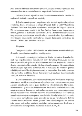 375
para atender interesses meramente privados, doação de ruas, e para que essa
não mais abra novas matrículas sob a alegação de fracionamento?
Inclusive, instada a justificar esse fracionamento realizada, o oficial do
registro de imóveis respondeu o seguinte:
[...]esclarecendo que no cumprimento das normais legais e obrigatórias
e na forma do que preceituam os artigos 176 e 225 da lei n. 6.015/73 conforme
Escritura Pública de doação foi transferia ao Município de Tangará a área de
786 metros quadrados constante da Rua Avelino Guerino que fragmentou o
imóvel, gerando as matrículas de numero 7.817 e 7.818 inerentes às unidades
fragmentadas perfeitamente identificadas e caracterizadas, figurando como
proprietário, obviamente, sue titular de origem, bem como a matrícula de
numero 7.819 da área da via de circulação.
Resposta
Cumprimentando-a cordialmente, em atendimento a vossa solicitação
de apoio, encaminho as seguintes considerações.
1) A doação, como típico instituto do direito privado e de cunho for-
mal, rege-se pelo disposto nos arts. 538 a 564 do Código Civil, e, no caso de
doação para a Municipalidade, não é diferente, sendo os requisitos comuns da
doação necessários. No entanto, há duas situações em que há a necessidade
de autorização legislativa específica para a realização do contrato: quando
a Lei Orgânica do Município assim o exigir; e quando a doação for onerosa.
Não havendo a incidência dessas duas exceções, é facultado à administração
a simples aceitação da doação.
2) O fracionamento, como bem observado pela Promotoria de Justiça,
não deveria ter sido o procedimento adotado no caso vertente, como se passa
a expor: inicialmente, tem-se que o desdobro e o fracionamento diferenciam-
-se em razão da quantidade de imóveis que resultarem da subdivisão do lote,
naquele, criam-se duas novas matrículas, enquanto que, neste, surgem mais
de dois novos imóveis. Portanto, desdobro e fracionamento não são formas de
parcelamento do solo, mas apenas modalidades de subdivisão de lote, razão
porque esses institutos não estão previstos na Lei de Parcelamento do Solo
Urbano (Lei n. 6.766/79). Assim, poderá a Oficiala do Registro de Imóveis
criar novas matrículas, mediante desdobro ou fracionamento, desde que o
procedimento não importe na incidência da Lei n. 6.766/79.
 