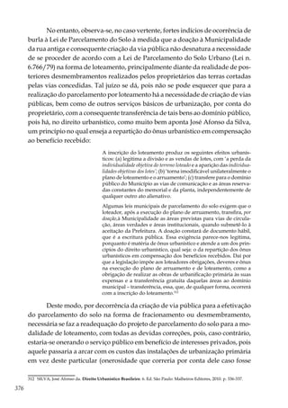 376
No entanto, observa-se, no caso vertente, fortes indícios de ocorrência de
burla à Lei de Parcelamento do Solo à medida que a doação à Municipalidade
da rua antiga e consequente criação da via pública não desnatura a necessidade
de se proceder de acordo com a Lei de Parcelamento do Solo Urbano (Lei n.
6.766/79) na forma de loteamento, principalmente diante da realidade de pos-
teriores desmembramentos realizados pelos proprietários das terras cortadas
pelas vias concedidas. Tal juízo se dá, pois não se pode esquecer que para a
realização do parcelamento por loteamento há a necessidade de criação de vias
públicas, bem como de outros serviços básicos de urbanização, por conta do
proprietário, com a consequente transferência de tais bens ao domínio público,
pois há, no direito urbanístico, como muito bem aponta José Afonso da Silva,
um princípio no qual enseja a repartição do ônus urbanístico em compensação
ao benefício recebido:
A inscrição do loteamento produz os seguintes efeitos urbanís-
ticos: (a) legitima a divisão e as vendas de lotes, com ‘a perda da
individualidade objetiva do terreno loteado e a aparição das individua-
lidades objetivas dos lotes’; (b) ‘torna imodificável unilateralmente o
plano de loteamento e o arruamento’; (c) transfere para o domínio
público do Município as vias de comunicação e as áreas reserva-
das constantes do memorial e da planta, independentemente de
qualquer outro ato alienativo.
Algumas leis municipais de parcelamento do solo exigem que o
loteador, após a execução do plano de arruamento, transfira, por
doação,à Municipalidade as áreas previstas para vias de circula-
ção, áreas verdades e áreas institucionais, quando submetê-lo à
aceitação da Prefeitura. A doação constará de documento hábil,
que é a escritura pública. Essa exigência parece-nos legítima,
porquanto é matéria de ônus urbanístico e atende a um dos prin-
cípios do direito urbanístico, qual seja: o da repartição dos ônus
urbanísticos em compensação dos benefícios recebidos. Daí por
que a legislação impõe aos loteadores obrigações, deveres e ônus
na execução do plano de arruamento e de loteamento, como a
obrigação de realizar as obras de urbanificação primária às suas
expensas e a transferência gratuita daquelas áreas ao domínio
municipal – transferência, essa, que, de qualquer forma, ocorrerá
com a inscrição do loteamento.312
Deste modo, por decorrência da criação de via pública para a efetivação
do parcelamento do solo na forma de fracionamento ou desmembramento,
necessária se faz a readequação do projeto de parcelamento do solo para a mo-
dalidade de loteamento, com todas as devidas correções, pois, caso contrário,
estaria-se onerando o serviço público em benefício de interesses privados, pois
aquele passaria a arcar com os custos das instalações de urbanização primária
em vez deste particular (onerosidade que correria por conta dele caso fosse
312	 SILVA, José Afonso da. Direito Urbanístico Brasileiro. 6. Ed. São Paulo: Malheiros Editores, 2010. p. 336-337.
 