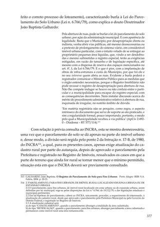 377
feito o correto processo de loteamento), caracterizando burla à Lei do Parce-
lamento do Solo Urbano (Lei n. 6.766/79), como explica o douto Doutrinador
João Baptista Galhardo:
Pela abertura de ruas, pode-se burlar a lei do parcelamento do solo
urbano, por ação da administração municipal. E com aparência de
legalidade. Basta que o Município, por desapropriação direta ou
indireta, venha abrir vias públicas, até mesmo desnecessárias ou
a pretexto de prolongamento do sistema viário, em considerável
imóvel urbano particular, com o intuito velado de se entregar ao
proprietário pequenas área líquidas, que, vindo a ser desdobra-
das e mesmo submetidas a registro especial, terão as exigências
mitigadas, em razão do tamanho e de legislação específica, até
mesmo com a dispensa de reserva dos espaços mencionados no
art. 4º, I, da Lei 6.766/79. E o que é pior, com a implantação de
obras de infra-estrutura a custa do Município, por que foi ele e
no seu interesse quem abriu as ruas. Evidente a burla poderá o
registrador comunicar o Ministério Público para as medidas que
o órgão entender necessárias, porque o Registro Imobiliário não
pode recusar o registro de desapropriação para abertura de rua.
Não lhe compete indagar se houve ou não conluio entre o parti-
cular e a municipalidade para escapar do registro especial, com
as consequências decorrentes. Nem instalar discussão acerca do
mérito do procedimento administrativo relativo à abertura de rua,
inquinada de irregular, no restrito âmbito de dúvida.
‘Em matéria registrária não se perquire, como regra, o aspecto
intrínseco do documento que serve de suporte ao ato praticado, e
sim a regularidade formal, pouco importando, portanto, o modo
pelo qual a Municipalidade recebeu a via pública’ (ApCív 2.492-
0 – Diadema – RT 577/114).313
Com relação à prévia consulta ao INCRA, esta se mostra desnecessária,
uma vez que o parcelamento do solo se dá apenas na parte do imóvel urbano
e, desse modo, a divisão será regida pelo ponto 2 da Intrução n. 17-B, de 1980,
do INCRA314
, a qual, para os presentes casos, apenas exige atualização do ca-
dastro rural por parte do autarquia, depois de aprovado o parcelamento pela
Prefeitura e registrado no Registro de Imóveis, ressalvados os casos em que a
parte do terreno que ainda for rural se tornar menor que o mínimo permitido,
situação esta em que o INCRA deverá ser previamente consultado.
313	 GALHARDO, João Baptista. O Registro do Parcelamento do Solo para Fins Urbanos. Porto Alegre: IRIB: S.A.
Fabris, 2004. p. 20-21.
314	 2. PARCELAMENTO, PARA FINS URBANOS, DE IMÓVEL RURAL LOCALIZADO EM ZONA URBANA OU DE
EXPANSÃO URBANA
	 2.1 O parcelamento, para fins urbanos, de imóvel rural localizado em zona urbana ou de expansão urbana, assim
definidas por lei municipal, rege-se pelas disposições da Lei n.º 6.766, de 19/12/79, e das legislações estaduais e
municipais pertinentes.
	 2.2 Em tal hipótese de parcelamento, caberá ao INCRA, unicamente, proceder, a requerimento do interessado, à
atualização do cadastro rural, desde que aprovado o parcelamento pela Prefeitura Municipal ou pelo Governo do
Distrito Federal, e registrado no Registro de Imóveis.
	 2.3 A atualização cadastral será:
	 a) do tipo "CANCELAMENTO", quando o parcelamento abranger a totalidade da área cadastrada;
	 b) do tipo "RETIFICAÇÃO", quando o parcelamento, para fins urbanos, abranger parcialmente a área cadastrada e
permanecer como imóvel rural uma área remanescente.
 