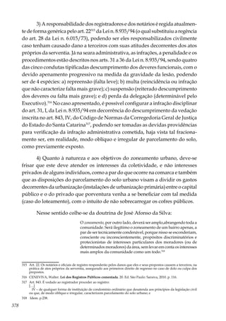 378
3) A responsabilidade dos registradores e dos notários é regida atualmen-
te de forma genérica pelo art. 22315
da Lei n. 8.935/94 (o qual substituiu a regência
do art. 28 da Lei n. 6.015/73), podendo ser eles responsabilizados civilmente
caso tenham causado dano a terceiros com suas atitudes decorrentes dos atos
próprios da serventia. Já na seara administrativa, as infrações, a penalidade e os
procedimentos estão descritos nos arts. 31 a 36 da Lei n. 8.935/94, sendo quatro
das cinco condutas tipificadas descumprimento dos deveres funcionais, com o
devido apenamento progressivo na medida da gravidade da lesão, podendo
ser de 4 espécies: a) repreensão (falta leve); b) multa (reincidência ou infração
que não caracterize falta mais grave); c) suspensão (reiterado descumprimento
dos deveres ou falta mais grave); e d) perda da delegação (determinável pelo
Executivo).316
No caso apresentado, é possível configurar a infração disciplinar
do art. 31, I, da Lei n. 8.935/94 em decorrência do descumprimento da vedação
inscrita no art. 843, IV, do Código de Normas da Corregedoria Geral de Justiça
do Estado do Santa Catarina317
, podendo ser tomadas as devidas providências
para verificação da infração administrativa cometida, haja vista tal fraciona-
mento ser, em realidade, modo oblíquo e irregular de parcelamento do solo,
como previamente exposto.
4) Quanto à natureza e aos objetivos do zoneamento urbano, deve-se
frisar que este deve atender os interesses da coletividade, e não interesses
privados de alguns indivíduos, como a par do que ocorre na comarca e também
que as disposições do parcelamento do solo urbano visam a dividir os gastos
decorrentes da urbanização (instalações de urbanização primária) entre o capital
público e o do privado que porventura venha a se beneficiar com tal medida
(caso do loteamento), com o intuito de não sobrecarregar os cofres públicos.
Nesse sentido colhe-se da doutrina de José Afonso da Silva:
O zoneamento, por outro lado, deverá ser amplo,abrangendo toda a
comunidade. Será ilegítimo o zoneamento de um bairro apenas, a
par de ser tecnicamente condenável, porque nisso se esconderiam,
consciente ou inconscientemente, propósitos discriminatórios e
protecionistas de interesses particulares dos moradores (ou de
determinados moradores) da área, sem levar em conta os interesses
mais amplos da comunidade como um todo.318
315	 Art. 22. Os notários e oficiais de registro responderão pelos danos que eles e seus prepostos causem a terceiros, na
prática de atos próprios da serventia, assegurado aos primeiros direito de regresso no caso de dolo ou culpa dos
prepostos.
316	 CENEVIVA, Walter. Lei dos Registros Públicos comentada. 20. Ed. São Paulo: Saraiva, 2010. p. 116.
317	 Art. 843. É vedado ao registrador proceder ao registro:
	[…]
	 IV – de qualquer forma de instituição de condomínio ordinário que desatenda aos princípios da legislação civil
ou que, de modo oblíquo e irregular, caracterizem parcelamento do solo urbano; e
318	 Idem. p.238.
 