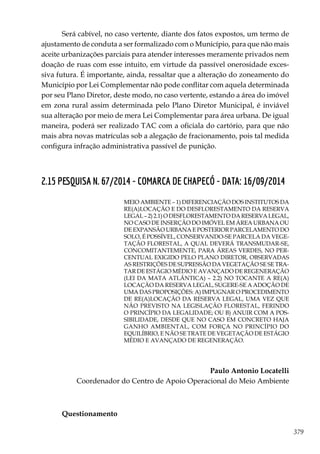 379
Será cabível, no caso vertente, diante dos fatos expostos, um termo de
ajustamento de conduta a ser formalizado com o Município, para que não mais
aceite urbanizações parciais para atender interesses meramente privados nem
doação de ruas com esse intuito, em virtude da passível onerosidade exces-
siva futura. É importante, ainda, ressaltar que a alteração do zoneamento do
Município por Lei Complementar não pode conflitar com aquela determinada
por seu Plano Diretor, deste modo, no caso vertente, estando a área do imóvel
em zona rural assim determinada pelo Plano Diretor Municipal, é inviável
sua alteração por meio de mera Lei Complementar para área urbana. De igual
maneira, poderá ser realizado TAC com a oficiala do cartório, para que não
mais abra novas matrículas sob a alegação de fracionamento, pois tal medida
configura infração administrativa passível de punição.
2.15 PESQUISA N. 67/2014 - COMARCA DE CHAPECÓ - DATA: 16/09/2014
MEIO AMBIENTE – 1) DIFERENCIAÇÃO DOS INSTITUTOS DA
RE(A)LOCAÇÃO E DO DESFLORESTAMENTO DA RESERVA
LEGAL–2)2.1)ODESFLORESTAMENTODARESERVALEGAL,
NO CASO DE INSERÇÃO DO IMÓVEL EM ÁREA URBANA OU
DE EXPANSÃO URBANA E POSTERIOR PARCELAMENTO DO
SOLO, É POSSÍVEL, CONSERVANDO-SE PARCELA DA VEGE-
TAÇÃO FLORESTAL, A QUAL DEVERÁ TRANSMUDAR-SE,
CONCOMITANTEMENTE, PARA ÁREAS VERDES, NO PER-
CENTUAL EXIGIDO PELO PLANO DIRETOR, OBSERVADAS
AS RESTRIÇÕES DE SUPRESSÃO DA VEGETAÇÃO SE SE TRA-
TAR DE ESTÁGIO MÉDIO E AVANÇADO DE REGENERAÇÃO
(LEI DA MATA ATLÂNTICA) – 2.2) NO TOCANTE A RE(A)
LOCAÇÃO DA RESERVA LEGAL, SUGERE-SE A ADOÇÃO DE
UMA DAS PROPOSIÇÕES: A) IMPUGNAR O PROCEDIMENTO
DE RE(A)LOCAÇÃO DA RESERVA LEGAL, UMA VEZ QUE
NÃO PREVISTO NA LEGISLAÇÃO FLORESTAL, FERINDO
O PRINCÍPIO DA LEGALIDADE; OU B) ANUIR COM A POS-
SIBILIDADE, DESDE QUE NO CASO EM CONCRETO HAJA
GANHO AMBIENTAL, COM FORÇA NO PRINCÍPIO DO
EQUILÍBRIO, E NÃO SE TRATE DE VEGETAÇÃO DE ESTÁGIO
MÉDIO E AVANÇADO DE REGENERAÇÃO.
Paulo Antonio Locatelli
Coordenador do Centro de Apoio Operacional do Meio Ambiente
Questionamento
 