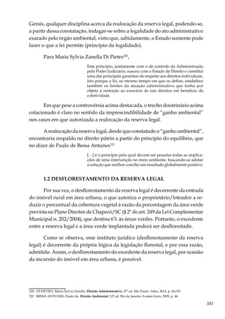 381
Gerais, qualquer disciplina acerca da realocação da reserva legal, podendo-se,
a partir dessa constatação, indagar-se sobre a legalidade do ato administrativo
exarado pelo órgão ambiental, visto que, sabidamente, o Estado somente pode
fazer o que a lei permite (princípio da legalidade).
Para Maria Sylvia Zanella Di Pietro320
,
Este princípio, juntamente com o de controle da Administração
pelo Poder Judiciário, nasceu com o Estado de Direito e constitui
uma das principais garantias de respeito aos direitos individuais.
Isto porque a lei, ao mesmo tempo em que os define, estabelece
também os limites da atuação administrativa que tenha por
objeto a restrição ao exercício de tais direitos em benefício da
coletividade.
Em que pese a controvérsia acima destacada, o trecho doutrinário acima
colacionado é claro no sentido da imprescindibilidade de “ganho ambiental”
nos casos em que autorizada a realocação da reserva legal.
A realocação da reserva legal, desde que constatado o “ganho ambiental”,
encontraria respaldo no direito pátrio a partir do princípio do equilíbrio, que
no dizer de Paulo de Bessa Antunes321
[…] é o princípio pelo qual devem ser pesadas todas as implica-
ções de uma intervenção no meio ambiente, buscando-se adotar
a solução que melhor concilie um resultado globalmente positivo.
1.2 DESFLORESTAMENTO DA RESERVA LEGAL
Por sua vez, o desflorestamento da reserva legal é decorrente da entrada
do imóvel rural em área urbana, o que autoriza o proprietário/loteador a re-
duzir o percentual da cobertura vegetal à razão da porcentagem da área verde
prevista no Plano Direitor de Chapecó/SC (§ 2º do art. 249 da Lei Complementar
Municipal n. 202/2004), que destina 6% às áreas verdes. Portanto, o excedente
entre a reserva legal e a área verde implantada poderá ser desflorestado.
Como se observa, esse instituto jurídico (desflorestamento da reserva
legal) é decorrente da própria lógica da legislação florestal, e por essa razão,
admitido. Assim, o desflorestamento do excedente da reserva legal, por ocasião
da incursão do imóvel em área urbana, é possível.
320	 DI PIETRO, Maria Sylvia Zanella. Direito Administrativo. 27ª ed. São Paulo: Atlas, 2014, p. 64/65.
321	 BESSA ANTUNES, Paulo de. Direito Ambiental. 12ª ed. Rio de Janeiro: Lumen Juris, 2009, p. 46.
 