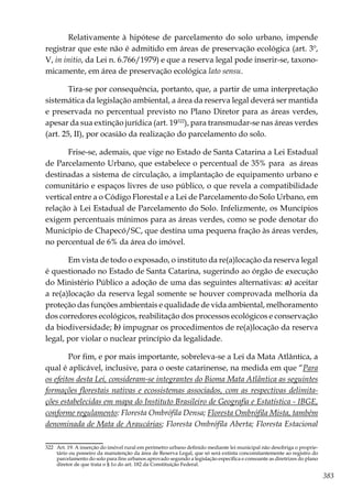 383
Relativamente à hipótese de parcelamento do solo urbano, impende
registrar que este não é admitido em áreas de preservação ecológica (art. 3º,
V, in initio, da Lei n. 6.766/1979) e que a reserva legal pode inserir-se, taxono-
micamente, em área de preservação ecológica lato sensu.
Tira-se por consequência, portanto, que, a partir de uma interpretação
sistemática da legislação ambiental, a área da reserva legal deverá ser mantida
e preservada no percentual previsto no Plano Diretor para as áreas verdes,
apesar da sua extinção jurídica (art. 19322
), para transmudar-se nas áreas verdes
(art. 25, II), por ocasião da realização do parcelamento do solo.
Frise-se, ademais, que vige no Estado de Santa Catarina a Lei Estadual
de Parcelamento Urbano, que estabelece o percentual de 35% para as áreas
destinadas a sistema de circulação, a implantação de equipamento urbano e
comunitário e espaços livres de uso público, o que revela a compatibilidade
vertical entre a o Código Florestal e a Lei de Parcelamento do Solo Urbano, em
relação à Lei Estadual de Parcelamento do Solo. Infelizmente, os Muncípios
exigem percentuais mínimos para as áreas verdes, como se pode denotar do
Município de Chapecó/SC, que destina uma pequena fração às áreas verdes,
no percentual de 6% da área do imóvel.
Em vista de todo o exposado, o instituto da re(a)locação da reserva legal
é questionado no Estado de Santa Catarina, sugerindo ao órgão de execução
do Ministério Público a adoção de uma das seguintes alternativas: a) aceitar
a re(a)locação da reserva legal somente se houver comprovada melhoria da
proteção das funções ambientais e qualidade de vida ambiental, melhoramento
dos corredores ecológicos, reabilitação dos processos ecológicos e conservação
da biodiversidade; b) impugnar os procedimentos de re(a)locação da reserva
legal, por violar o nuclear princípio da legalidade.
Por fim, e por mais importante, sobreleva-se a Lei da Mata Atlântica, a
qual é aplicável, inclusive, para o oeste catarinense, na medida em que “Para
os efeitos desta Lei, consideram-se integrantes do Bioma Mata Atlântica as seguintes
formações florestais nativas e ecossistemas associados, com as respectivas delimita-
ções estabelecidas em mapa do Instituto Brasileiro de Geografia e Estatística - IBGE,
conforme regulamento: Floresta Ombrófila Densa; Floresta Ombrófila Mista, também
denominada de Mata de Araucárias; Floresta Ombrófila Aberta; Floresta Estacional
322	 Art. 19. A inserção do imóvel rural em perímetro urbano definido mediante lei municipal não desobriga o proprie-
tário ou posseiro da manutenção da área de Reserva Legal, que só será extinta concomitantemente ao registro do
parcelamento do solo para fins urbanos aprovado segundo a legislação específica e consoante as diretrizes do plano
diretor de que trata o § 1o do art. 182 da Constituição Federal.
 