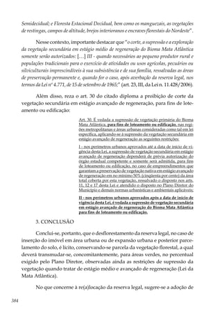 384
Semidecidual; e Floresta Estacional Decidual, bem como os manguezais, as vegetações
de restingas, campos de altitude, brejos interioranos e encraves florestais do Nordeste”.
Nesse contexto, importante destacar que “o corte, a supressão e a exploração
da vegetação secundária em estágio médio de regeneração do Bioma Mata Atlântica
somente serão autorizados: […] III - quando necessários ao pequeno produtor rural e
populações tradicionais para o exercício de atividades ou usos agrícolas, pecuários ou
silviculturais imprescindíveis à sua subsistência e de sua família, ressalvadas as áreas
de preservação permanente e, quando for o caso, após averbação da reserva legal, nos
termos da Lei nº 4.771, de 15 de setembro de 1965;” (art. 23, III, da Lei n. 11.428/2006).
Além disso, reza o art. 30 do citado diploma a proibição de corte da
vegetação secundária em estágio avançado de regeneração, para fins de lote-
amento ou edificação:
Art. 30. É vedada a supressão de vegetação primária do Bioma
Mata Atlântica, para fins de loteamento ou edificação, nas regi-
ões metropolitanas e áreas urbanas consideradas como tal em lei
específica, aplicando-se à supressão da vegetação secundária em
estágio avançado de regeneração as seguintes restrições:
I - nos perímetros urbanos aprovados até a data de início de vi-
gência desta Lei, a supressão de vegetação secundária em estágio
avançado de regeneração dependerá de prévia autorização do
órgão estadual competente e somente será admitida, para fins
de loteamento ou edificação, no caso de empreendimentos que
garantam a preservação de vegetação nativa em estágio avançado
de regeneração em no mínimo 50% (cinqüenta por cento) da área
total coberta por esta vegetação, ressalvado o disposto nos arts.
11, 12 e 17 desta Lei e atendido o disposto no Plano Diretor do
Município e demais normas urbanísticas e ambientais aplicáveis;
II - nos perímetros urbanos aprovados após a data de início de
vigência desta Lei, é vedada a supressão de vegetação secundária
em estágio avançado de regeneração do Bioma Mata Atlântica
para fins de loteamento ou edificação.
3. CONCLUSÃO
Conclui-se, portanto, que o desflorestamento da reserva legal, no caso de
inserção do imóvel em área urbana ou de expansão urbana e posterior parce-
lamento do solo, é lícito, conservando-se parcela da vegetação florestal, a qual
deverá transmudar-se, concomitantemente, para áreas verdes, no percentual
exigido pelo Plano Diretor, observadas ainda as restrições de supressão da
vegetação quando tratar de estágio médio e avançado de regeneração (Lei da
Mata Atlântica).
No que concerne à re(a)locação da reserva legal, sugere-se a adoção de
 