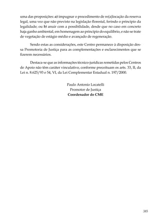 385
uma das proposições: a) impugnar o procedimento de re(a)locação da reserva
legal, uma vez que não previsto na legislação florestal, ferindo o princípio da
legalidade; ou b) anuir com a possibilidade, desde que no caso em concreto
haja ganho ambiental, em homenagem ao princípio do equilíbrio, e não se trate
de vegetação de estágio médio e avançado de regeneração.
Sendo estas as considerações, este Centro permanece à disposição des-
sa Promotoria de Justiça para as complementações e esclarecimentos que se
fizerem necessários.
Destaca-se que as informações técnico-jurídicas remetidas pelos Centros
de Apoio não têm caráter vinculativo, conforme preceituam os arts. 33, II, da
Lei n. 8.625/93 e 54, VI, da Lei Complementar Estadual n. 197/2000.
Paulo Antonio Locatelli
Promotor de Justiça
Coordenador do CME
 