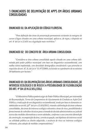 386
3 Enunciados de Delimitação de APPs em Áreas Urbanas
Consolidadas
Enunciado 01: Da aplicação do Código Florestal
“Para definição das áreas de preservação permanente existentes às margens de
cursos d’água situados em zona urbana municipal, aplica-se, de regra, o disposto no
art. 4º da Lei n.12.651 ou a legislação mais restritiva.”
Enunciado 02: Do conceito de área urbana consolidada
“Considera-se área urbana consolidada aquela situada em zona urbana deli-
mitada pelo poder público municipal com base em diagnóstico socioambiental, com
malha viária implantada, com densidade demográfica considerável e que preencha os
requisitos do art. 47, II, da Lei nº 11.977/2009, excluindo-se o parâmetro de no mínimo
50 habitantes por hectare.”
Enunciado 03: Da delimitação das áreas urbanas consolidadas, de
interesse ecológico e de risco e a possibilidade de flexibilização
do art. 4º da Lei n.12.651/2012.
“O Ministério Público poderá exigir do Poder Público Municipal, por intermédio
de Recomendação, Termo de Compromisso de Ajustamento de Conduta ou Ação Civil
Pública, a realização de um diagnóstico socioambiental, tendo por base os elementos es-
tabelecidos no art.65, §1o  da Lei n.12.651/2012, visando a delimitação de áreas urbanas
consolidadas, das áreas de interesse ecológico relevante e áreas de risco, possibilitando o
fornecimento de subsídios técnicos para a tomada de decisão administrativa ou judicial
acerca das medidas alternativas a serem adotadas, conforme o caso concreto (demolição
da construção, recomposição da área, correta ocupação, nas hipóteses de interesse social
ou utilidade pública ou direito adquirido, e ausência de risco ou interesse ecológico
relevante, e/ou adoção de medidas compensatórias).”
 