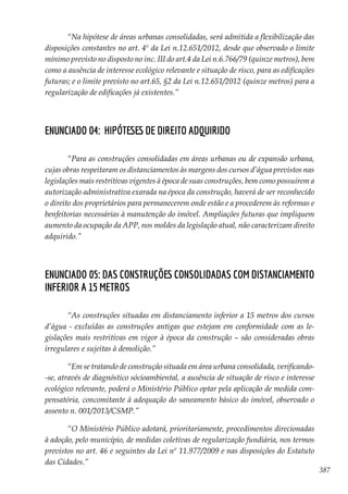 387
“Na hipótese de áreas urbanas consolidadas, será admitida a flexibilização das
disposições constantes no art. 4º da Lei n.12.651/2012, desde que observado o limite
mínimo previsto no disposto no inc. III do art.4 da Lei n.6.766/79 (quinze metros), bem
como a ausência de interesse ecológico relevante e situação de risco, para as edificações
futuras; e o limite previsto no art.65, §2 da Lei n.12.651/2012 (quinze metros) para a
regularização de edificações já existentes.”
Enunciado 04: Hipóteses de direito adquirido
“Para as construções consolidadas em áreas urbanas ou de expansão urbana,
cujas obras respeitaram os distanciamentos às margens dos cursos d’água previstos nas
legislações mais restritivas vigentes à época de suas construções, bem como possuírem a
autorização administrativa exarada na época da construção, haverá de ser reconhecido
o direito dos proprietários para permanecerem onde estão e a procederem às reformas e
benfeitorias necessárias à manutenção do imóvel. Ampliações futuras que impliquem
aumento da ocupação da APP, nos moldes da legislação atual, não caracterizam direito
adquirido.”
Enunciado 05: Das construções consolidadas com distanciamento
inferior a 15 metros
“As construções situadas em distanciamento inferior a 15 metros dos cursos
d’água - excluídas as construções antigas que estejam em conformidade com as le-
gislações mais restritivas em vigor à época da construção – são consideradas obras
irregulares e sujeitas à demolição.”
“Em se tratando de construção situada em área urbana consolidada, verificando-
-se, através de diagnóstico sócioambiental, a ausência de situação de risco e interesse
ecológico relevante, poderá o Ministério Público optar pela aplicação de medida com-
pensatória, concomitante à adequação do saneamento básico do imóvel, observado o
assento n. 001/2013/CSMP.”
“O Ministério Público adotará, prioritariamente, procedimentos direcionadas
à adoção, pelo município, de medidas coletivas de regularização fundiária, nos termos
previstos no art. 46 e seguintes da Lei nº 11.977/2009 e nas disposições do Estatuto
das Cidades.”
 