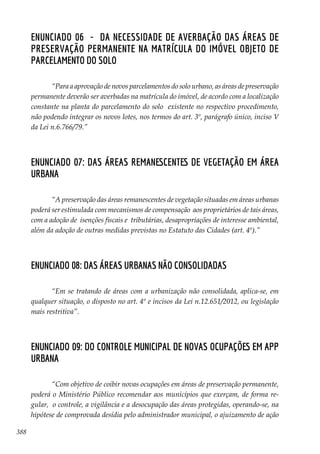 388
Enunciado 06 - Da necessidade de averbação das áreas de
preservação permanente na matrícula do imóvel objeto de
parcelamento do solo
“Para a aprovação de novos parcelamentos do solo urbano, as áreas de preservação
permanente deverão ser averbadas na matrícula do imóvel, de acordo com a localização
constante na planta do parcelamento do solo existente no respectivo procedimento,
não podendo integrar os novos lotes, nos termos do art. 3º, parágrafo único, inciso V
da Lei n.6.766/79.”
Enunciado 07: Das áreas remanescentes de vegetação em área
urbana
“A preservação das áreas remanescentes de vegetação situadas em áreas urbanas
poderá ser estimulada com mecanismos de compensação aos proprietários de tais áreas,
com a adoção de isenções fiscais e tributárias, desapropriações de interesse ambiental,
além da adoção de outras medidas previstas no Estatuto das Cidades (art. 4º).”
Enunciado 08: Das áreas urbanas não consolidadas
“Em se tratando de áreas com a urbanização não consolidada, aplica-se, em
qualquer situação, o disposto no art. 4º e incisos da Lei n.12.651/2012, ou legislação
mais restritiva”.
Enunciado 09: Do controle municipal de novas ocupações em APP
urbana
“Com objetivo de coibir novas ocupações em áreas de preservação permanente,
poderá o Ministério Público recomendar aos municípios que exerçam, de forma re-
gular, o controle, a vigilância e a desocupação das áreas protegidas, operando-se, na
hipótese de comprovada desídia pelo administrador municipal, o ajuizamento de ação
 