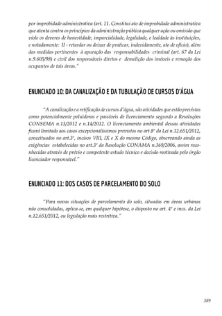 389
por improbidade administrativa (art. 11. Constitui ato de improbidade administrativa
que atenta contra os princípios da administração pública qualquer ação ou omissão que
viole os deveres de honestidade, imparcialidade, legalidade, e lealdade às instituições,
e notadamente: II - retardar ou deixar de praticar, indevidamente, ato de ofício), além
das medidas pertinentes à apuração das responsabilidades criminal (art. 67 da Lei
n.9.605/98) e civil dos responsáveis diretos e demolição dos imóveis e remoção dos
ocupantes de tais áreas.”
Enunciado 10: Da canalização e da tubulação de cursos d’água
“A canalização e a retificação de cursos d’água, são atividades que estão previstas
como potencialmente poluidoras e passíveis de licenciamento segundo a Resoluções
CONSEMA n.13/2012 e n.14/2012. O licenciamento ambiental dessas atividades
ficará limitado aos casos excepcionalíssimos previstos no art.8º da Lei n.12.651/2012,
conceituados no art.3º, incisos VIII, IX e X do mesmo Código, observando ainda as
exigências estabelecidas no art.3º da Resolução CONAMA n.369/2006, assim reco-
nhecidas através de prévio e competente estudo técnico e decisão motivada pelo órgão
licenciador responsável.”
Enunciado 11: Dos casos de parcelamento do solo
“Para novas situações de parcelamento do solo, situadas em áreas urbanas
não consolidadas, aplica-se, em qualquer hipótese, o disposto no art. 4º e incs. da Lei
n.12.651/2012, ou legislação mais restritiva.”
 