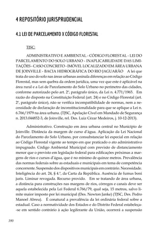 390
4 Repositório Jurisprudencial
4.1 LEI DE PARCELAMENTO X CÓDIGO FLORESTAL
TJSC:
ADMINISTRATIVO E AMBIENTAL - CÓDIGO FLORESTAL - LEI DO
PARCELAMENTO DO SOLO URBANO - INAPLICABILIDADE DAS LIMI-
TAÇÕES - CASO CONCRETO - IMÓVEL LOCALIZADO EM ÁREA URBANA
DE JOINVILLE - BACIA HIDROGRÁFICA DO RIO JAGUARÃO A lei que
trata do uso do solo nas áreas urbanas assinala diferenças em relação ao Código
Florestal, mas sem quebra da ordem jurídica, uma vez que este é aplicável na
área rural e a Lei de Parcelamento do Solo Urbano no perímetro das cidades,
conforme autorizado pelo art. 2º, parágrafo único, da Lei n. 4.771/1965. Em
razão do disposto na Constituição Federal (art. 24) e no Código Florestal (art.
2º, parágrafo único), não se verifica incompatibilidade de normas, nem a ne-
cessidade de declaração de inconstitucionalidade para que se aplique a Lei n.
6.766/1979 na área urbana. (TJSC, Apelação Cível em Mandado de Segurança
n. 2013.044852-3, de Joinville, rel. Des. Luiz Cézar Medeiros, j. 10-12-2013).
Administrativo. Construção em área urbana central no Município de
Joinville. Distância da margem de curso d’água. Aplicação da Lei Nacional
do Parcelamento do Solo Urbano, por consubstanciar lei especial em relação
ao Código Florestal vigente ao tempo em que praticado o ato administrativo
impugnado. Código Ambiental Municipal com previsão de distanciamento
menor que o previsto em legislação federal para edificações próximas a mar-
gens de rios e cursos d’água, que é no mínimo de quinze metros. Prevalência
das normas federais sobre as estaduais e municipais em tema de competência
concorrente. Suspensão dos dispositivos municipais em contrário. Necessidade.
Inteligência do art. 24, § 4.º, da Carta da República. Ausência de fumus boni
juris. Liminar revogada. Recurso provido. Em se tratando de área urbana,
a distância para construções nas margens de rios, córregos e canais deve ser
aquela estabelecida pela Lei Federal 6.766/79, qual seja, 15 metros, salvo li-
mite maior imposto por lei municipal (Des. Newton Janke) (TJSC, Des. Pedro
Manoel Abreu). É conatural a prevalência da lei ordinária federal sobre a
estadual. Caso a normatividade dos Estados e do Distrito Federal estabeleça-
-se em sentido contrário à ação legiferante da União, ocorrerá a suspensão
 