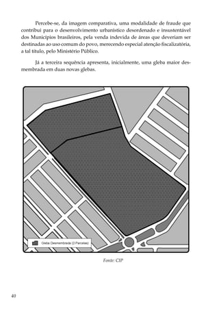 40
Percebe-se, da imagem comparativa, uma modalidade de fraude que
contribui para o desenvolvimento urbanístico desordenado e insustentável
dos Municípios brasileiros, pela venda indevida de áreas que deveriam ser
destinadas ao uso comum do povo, merecendo especial atenção fiscalizatória,
a tal título, pelo Ministério Público.
Já a terceira sequência apresenta, inicialmente, uma gleba maior des-
membrada em duas novas glebas.
Fonte: CIP
 