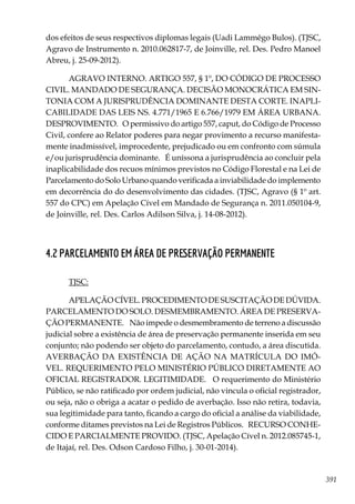 391
dos efeitos de seus respectivos diplomas legais (Uadi Lammêgo Bulos). (TJSC,
Agravo de Instrumento n. 2010.062817-7, de Joinville, rel. Des. Pedro Manoel
Abreu, j. 25-09-2012).
AGRAVO INTERNO. ARTIGO 557, § 1º, DO CÓDIGO DE PROCESSO
CIVIL. MANDADO DE SEGURANÇA. DECISÃO MONOCRÁTICA EM SIN-
TONIA COM A JURISPRUDÊNCIA DOMINANTE DESTA CORTE. INAPLI-
CABILIDADE DAS LEIS NS. 4.771/1965 E 6.766/1979 EM ÁREA URBANA.
DESPROVIMENTO. O permissivo do artigo 557, caput, do Código de Processo
Civil, confere ao Relator poderes para negar provimento a recurso manifesta-
mente inadmissível, improcedente, prejudicado ou em confronto com súmula
e/ou jurisprudência dominante. É uníssona a jurisprudência ao concluir pela
inaplicabilidade dos recuos mínimos previstos no Código Florestal e na Lei de
Parcelamento do Solo Urbano quando verificada a inviabilidade do implemento
em decorrência do do desenvolvimento das cidades. (TJSC, Agravo (§ 1º art.
557 do CPC) em Apelação Cível em Mandado de Segurança n. 2011.050104-9,
de Joinville, rel. Des. Carlos Adilson Silva, j. 14-08-2012).
4.2 PARCELAMENTO EM ÁREA DE PRESERVAÇÃO PERMANENTE
TJSC:
APELAÇÃOCÍVEL.PROCEDIMENTODESUSCITAÇÃODEDÚVIDA.
PARCELAMENTO DO SOLO. DESMEMBRAMENTO. ÁREA DE PRESERVA-
ÇÃO PERMANENTE. Não impede o desmembramento de terreno a discussão
judicial sobre a existência de área de preservação permanente inserida em seu
conjunto; não podendo ser objeto do parcelamento, contudo, a área discutida.
AVERBAÇÃO DA EXISTÊNCIA DE AÇÃO NA MATRÍCULA DO IMÓ-
VEL. REQUERIMENTO PELO MINISTÉRIO PÚBLICO DIRETAMENTE AO
OFICIAL REGISTRADOR. LEGITIMIDADE. O requerimento do Ministério
Público, se não ratificado por ordem judicial, não vincula o oficial registrador,
ou seja, não o obriga a acatar o pedido de averbação. Isso não retira, todavia,
sua legitimidade para tanto, ficando a cargo do oficial a análise da viabilidade,
conforme ditames previstos na Lei de Registros Públicos. RECURSO CONHE-
CIDO E PARCIALMENTE PROVIDO. (TJSC, Apelação Cível n. 2012.085745-1,
de Itajaí, rel. Des. Odson Cardoso Filho, j. 30-01-2014).
 