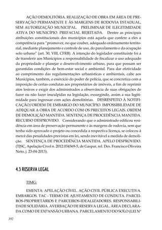 392
AÇÃO DEMOLITÓRIA. REALIZAÇÃO DE OBRA EM ÁREA DE PRE-
SERVAÇÃO PERMANENTE E ÀS MARGENS DE RODOVIA ESTADUAL,
SEM AUTORIZAÇÃO MUNICIPAL. PRELIMINAR DE ILEGITIMIDADE
ATIVA DO MUNICÍPIO. PREFACIAL REJEITADA. Dentre as principais
atribuições constitucionais dos municípios está aquela que confere a eles a
competência para “promover, no que couber, adequado ordenamento territo-
rial, mediante planejamento e controle de uso, do parcelamento e da ocupação
solo urbano” (art. 30, VIII, CFRB). A intenção do legislador constituinte foi a
de transferir aos Municípios a responsabilidade de fiscalizar o uso adequado
da propriedade e planejar o desenvolvimento urbano, para que possam ser
garantidas condições de bem-estar social e ambiental. Para dar efetividade
ao cumprimento das regulamentações urbanísticas e ambientais, cabe aos
Municípios, também, o exercício do poder de polícia, que se concretiza com a
imposição de certas condutas aos proprietários de imóveis, a fim de reprimir
atos lesivos e exigir dos administrados a observância de suas obrigações de
fazer ou não fazer insculpidas na legislação, exsurgindo, assim a sua legiti-
midade para ingressar com ações demolitórias. DESRESPEITO À NOTIFI-
CAÇÃO/ORDEM DE EMBARGO DO MUNICÍPIO. IMPOSSIBILIDADE DE
ADEQUAR A OBRA DE ACORDO COM OS PRECEITOS LEGAIS. ORDEM
DE DEMOLIÇÃO MANTIDA. SENTENÇA DE PROCEDÊNCIA MANTIDA.
RECURSO DESPROVIDO. Considerando que o administrado edificou resi-
dência em área de preservação permanente e às margens de rodovia, sem que
tenha sido aprovado o projeto ou concedida a respectiva licença, se colocou à
mercê das penalidades previstas em lei, sendo inevitável a medida de demoli-
ção. SENTENÇA DE PROCEDÊNCIA MANTIDA. APELO DESPROVIDO.
(TJSC, Apelação Cível n. 2012.034569-5, de Gaspar, rel. Des. Francisco Oliveira
Neto, j. 23-04-2013).
4.3 RESERVA LEGAL
TJMG:
EMENTA: APELAÇÃO CÍVEL. AÇÃO CIVIL PÚBLICA EXECUTIVA.
EMBARGOS. TAC - TERMO DE AJUSTAMENTO DE CONDUTA. PARCEI-
ROS-PROPRIETÁRIOS E PARCEIROS-IDEALIZADORES. RESPONSABILI-
DADE SOLIDÁRIA. AVERBAÇÃO DE RESERVA LEGAL. ÁREA DECLARA-
DA COMO DE EXPANSÃO URBANA. PARCELAMENTO DO SOLO (LEI Nº
 