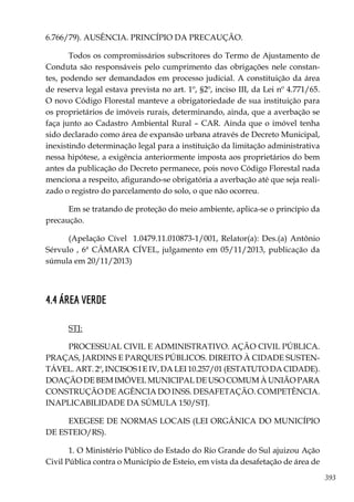 393
6.766/79). AUSÊNCIA. PRINCÍPIO DA PRECAUÇÃO.
Todos os compromissários subscritores do Termo de Ajustamento de
Conduta são responsáveis pelo cumprimento das obrigações nele constan-
tes, podendo ser demandados em processo judicial. A constituição da área
de reserva legal estava prevista no art. 1º, §2º, inciso III, da Lei nº 4.771/65.
O novo Código Florestal manteve a obrigatoriedade de sua instituição para
os proprietários de imóveis rurais, determinando, ainda, que a averbação se
faça junto ao Cadastro Ambiental Rural – CAR. Ainda que o imóvel tenha
sido declarado como área de expansão urbana através de Decreto Municipal,
inexistindo determinação legal para a instituição da limitação administrativa
nessa hipótese, a exigência anteriormente imposta aos proprietários do bem
antes da publicação do Decreto permanece, pois novo Código Florestal nada
menciona a respeito, afigurando-se obrigatória a averbação até que seja reali-
zado o registro do parcelamento do solo, o que não ocorreu.
Em se tratando de proteção do meio ambiente, aplica-se o princípio da
precaução.
(Apelação Cível 1.0479.11.010873-1/001, Relator(a): Des.(a) Antônio
Sérvulo , 6ª CÂMARA CÍVEL, julgamento em 05/11/2013, publicação da
súmula em 20/11/2013)
4.4 ÁREA VERDE
STJ:
PROCESSUAL CIVIL E ADMINISTRATIVO. AÇÃO CIVIL PÚBLICA.
PRAÇAS, JARDINS E PARQUES PÚBLICOS. DIREITO À CIDADE SUSTEN-
TÁVEL. ART. 2º, INCISOS I E IV, DA LEI 10.257/01 (ESTATUTO DA CIDADE).
DOAÇÃO DE BEM IMÓVEL MUNICIPAL DE USO COMUM À UNIÃO PARA
CONSTRUÇÃO DE AGÊNCIA DO INSS. DESAFETAÇÃO. COMPETÊNCIA.
INAPLICABILIDADE DA SÚMULA 150/STJ.
EXEGESE DE NORMAS LOCAIS (LEI ORGÂNICA DO MUNICÍPIO
DE ESTEIO/RS).
1. O Ministério Público do Estado do Rio Grande do Sul ajuizou Ação
Civil Pública contra o Município de Esteio, em vista da desafetação de área de
 
