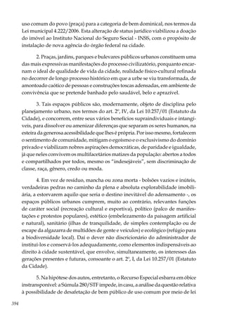394
uso comum do povo (praça) para a categoria de bem dominical, nos termos da
Lei municipal 4.222/2006. Esta alteração de status jurídico viabilizou a doação
do imóvel ao Instituto Nacional do Seguro Social - INSS, com o propósito de
instalação de nova agência do órgão federal na cidade.
2. Praças, jardins, parques e bulevares públicos urbanos constituem uma
das mais expressivas manifestações do processo civilizatório, porquanto encar-
nam o ideal de qualidade de vida da cidade, realidade físico-cultural refinada
no decorrer de longo processo histórico em que a urbe se viu transformada, de
amontoado caótico de pessoas e construções toscas adensadas, em ambiente de
convivência que se pretende banhado pelo saudável, belo e aprazível.
3. Tais espaços públicos são, modernamente, objeto de disciplina pelo
planejamento urbano, nos termos do art. 2º, IV, da Lei 10.257/01 (Estatuto da
Cidade), e concorrem, entre seus vários benefícios supraindividuais e intangí-
veis, para dissolver ou amenizar diferenças que separam os seres humanos, na
esteira da generosa acessibilidade que lhes é própria. Por isso mesmo, fortalecem
o sentimento de comunidade, mitigam o egoísmo e o exclusivismo do domínio
privado e viabilizam nobres aspirações democráticas, de paridade e igualdade,
já que neles convivem os multifacetários matizes da população: abertos a todos
e compartilhados por todos, mesmo os “indesejáveis”, sem discriminação de
classe, raça, gênero, credo ou moda.
4. Em vez de resíduo, mancha ou zona morta - bolsões vazios e inúteis,
verdadeiras pedras no caminho da plena e absoluta explorabilidade imobili-
ária, a estorvarem aquilo que seria o destino inevitável do adensamento -, os
espaços públicos urbanos cumprem, muito ao contrário, relevantes funções
de caráter social (recreação cultural e esportiva), político (palco de manifes-
tações e protestos populares), estético (embelezamento da paisagem artificial
e natural), sanitário (ilhas de tranquilidade, de simples contemplação ou de
escape da algazarra de multidões de gente e veículos) e ecológico (refúgio para
a biodiversidade local). Daí o dever não discricionário do administrador de
instituí-los e conservá-los adequadamente, como elementos indispensáveis ao
direito à cidade sustentável, que envolve, simultaneamente, os interesses das
gerações presentes e futuras, consoante o art. 2º, I, da Lei 10.257/01 (Estatuto
da Cidade).
5. Na hipótese dos autos, entretanto, o Recurso Especial esbarra em óbice
instransponível: a Súmula 280/STF impede, in casu, a análise da questão relativa
à possibilidade de desafetação de bem público de uso comum por meio de lei
 