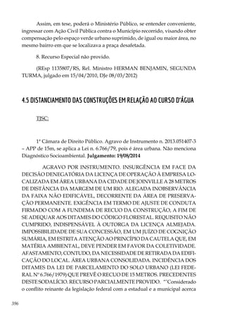 396
Assim, em tese, poderá o Ministério Público, se entender conveniente,
ingressar com Ação Civil Pública contra o Município recorrido, visando obter
compensação pelo espaço verde urbano suprimido, de igual ou maior área, no
mesmo bairro em que se localizava a praça desafetada.
8. Recurso Especial não provido.
(REsp 1135807/RS, Rel. Ministro HERMAN BENJAMIN, SEGUNDA
TURMA, julgado em 15/04/2010, DJe 08/03/2012)
4.5 DISTANCIAMENTO DAS CONSTRUÇÕES EM RELAÇÃO AO CURSO D‘ÁGUA
TJSC:
1ª Câmara de Direito Público. Agravo de Instrumento n. 2013.051407-3
– APP de 15m, se aplica a Lei n. 6.766/79, pois é área urbana. Não menciona
Diagnóstico Socioambiental. Julgamento: 19/08/2014
AGRAVO POR INSTRUMENTO. INSURGÊNCIA EM FACE DA
DECISÃO DENEGATÓRIA DA LICENÇA DE OPERAÇÃO À EMPRESA LO-
CALIZADA EM ÁREA URBANA DA CIDADE DE JOINVILLE A 28 METROS
DE DISTÂNCIA DA MARGEM DE UM RIO. ALEGADA INOBSERVÂNCIA
DA FAIXA NÃO EDIFICÁVEL, DECORRENTE DA ÁREA DE PRESERVA-
ÇÃO PERMANENTE. EXIGÊNCIA EM TERMO DE AJUSTE DE CONDUTA
FIRMADO COM A FUNDEMA DE RECUO DA CONSTRUÇÃO, A FIM DE
SE ADEQUAR AOS DITAMES DO CÓDIGO FLORESTAL. REQUISITO NÃO
CUMPRIDO, INDISPENSÁVEL À OUTORGA DA LICENÇA ALMEJADA.
IMPOSSIBILIDADE DE SUA CONCESSÃO, EM UM JUÍZO DE COGNIÇÃO
SUMÁRIA, EM ESTRITA ATENÇÃO AO PRINCÍPIO DA CAUTELA QUE, EM
MATÉRIA AMBIENTAL, DEVE PENDER EM FAVOR DA COLETIVIDADE.
AFASTAMENTO, CONTUDO, DA NECESSIDADE DE RETIRADA DA EDIFI-
CAÇÃO DO LOCAL. ÁREA URBANA CONSOLIDADA. INCIDÊNCIA DOS
DITAMES DA LEI DE PARCELAMENTO DO SOLO URBANO (LEI FEDE-
RAL Nº 6.766/1979) QUE PREVÊ O RECUO DE 15 METROS. PRECEDENTES
DESTE SODALÍCIO. RECURSO PARCIALMENTE PROVIDO. “’Considerado
o conflito reinante da legislação federal com a estadual e a municipal acerca
 
