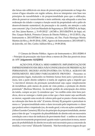 397
das faixas não edificáveis em áreas de preservação permanente ao longo dos
cursos d’água situados em região urbana, deve-se interpretar com base nos
princípios da razoabilidade e da proporcionalidade para que a edificação,
além de preservar razoavelmente o meio ambiente, seja adequada a uma boa
ordenação da cidade e cumpra a função social da propriedade sob o pálio do
desenvolvimento sustentável, da precaução e da cautela, em atenção a cada
caso concreto’.(Ap. Cível em Mandado de Segurança n. 2011.092623-4, de Itajaí,
rel. Des. Jaime Ramos , j. 31-05-2012)”. (ACMS n. 2013.026278-9, de Itajaí, rel.
Des. Gaspar Rubick, Primeira Câmara de Direito Público, j. 10-12-2013). (Ag.
Instrumento n. 2013.057246-0, de Criciúma, rel. Des. Paulo Henrique Moritz
Martins da Silva, j. 06-05-2014). (TJSC, Agravo de Instrumento n. 2013.051407-3,
de Joinville, rel. Des. Carlos Adilson Silva, j. 19-08-2014).
1ª Câmara de Direito Público. Agravo de Instrumento n. 2011.052881-8
– Princípio da precaução: não fazer obras a menos de 25m das possíveis áreas
de APP. Julgamento: 11/12/2012
AÇÃO CIVIL PÚBLICA. MEIO AMBIENTE. IMPLEMENTAÇÃO DE
EMPREENDIMENTO EM ÁREA NÃO CONFIGURADA DE PRESERVAÇÃO
PERMANENTE. DECISÃO ANTECIPATÓRIA DA TUTELA. AGRAVO DE
INSTRUMENTO. RECURSO PARCIALMENTE PROVIDO. Presentes os
pressupostos legais, traduzidos no binômio fumus boni juris e periculum in
mora, tem a parte direito subjetivo à tutela de urgência apta a impedir que
“a inevitável demora da prestação jurisdicional seja capaz simplesmente
de inviabilizar, pelo menos do ponto de vista prático, a proteção do direito
postulado” (Barbosa Moreira). Ao decidir pedido de antecipação dos efeitos
da tutela, cumpre ao juiz: I) considerar que “no conflito entre dois bens jurí-
dicos, deve-se outorgar a tutela para evitar que o bem maior seja sacrificado
ao menor, segundo uma escala de valores pela qual se pauta o homo medius,
na valoração dos bens da vida” (Carreira Alvim); II) perquirir o periculum in
mora e a “proporcionalidade entre o dano invocado pelo impetrante e o dano
que poderá sofrer o impetrado (ou, de modo geral, o réu em ações cautelares)”
(Athos Gusmão Carneiro); III) à luz do princípio da proporcionalidade, atentar
para o fato de que “o requisito da plausibilidade do direito está em necessária
correlação com o risco de ineficácia do provimento final - e ambos se colocam
em razão inversamente proporcional: quanto maior o periculum in mora, menor
grau de probabilidade do direito invocado será necessário para a concessão da
medida, e vice-versa” (Eduardo Talamini). Não havendo prova segura de que
 