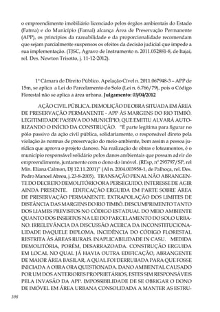 398
o empreendimento imobiliário licenciado pelos órgãos ambientais do Estado
(Fatma) e do Município (Famai) alcança Área de Preservação Permanente
(APP), os princípios da razoabilidade e da proporcionalidade recomendam
que sejam parcialmente suspensos os efeitos da decisão judicial que impede a
sua implementação. (TJSC, Agravo de Instrumento n. 2011.052881-8, de Itajaí,
rel. Des. Newton Trisotto, j. 11-12-2012).
1ª Câmara de Direito Público. Apelação Cível n. 2011.067948-3 – APP de
15m, se aplica a Lei do Parcelamento do Solo (Lei n. 6.766/79), pois o Código
Florestal não se aplica a área urbana. Julgamento: 03/04/2012
AÇÃO CIVIL PÚBLICA. DEMOLIÇÃO DE OBRA SITUADA EM ÁREA
DE PRESERVAÇÃO PERMANENTE - APP ÀS MARGENS DO RIO TIMBÓ.
LEGITIMIDADE PASSIVA DO MUNICÍPIO, QUE EMITIU ALVARÁ AUTO-
RIZANDO O INÍCIO DA CONSTRUÇÃO. “É parte legítima para figurar no
pólo passivo da ação civil pública, solidariamente, o responsável direto pela
violação às normas de preservação do meio-ambiente, bem assim a pessoa ju-
rídica que aprova o projeto danoso. Na realização de obras e loteamentos, é o
município responsável solidário pelos danos ambientais que possam advir do
empreendimento, juntamente com o dono do imóvel. (REsp, nº 295797/SP, rel
Min. Eliana Calmon, DJ 12.11.2001)” (AI n. 2004.003958-1, de Palhoça, rel. Des.
Pedro Manoel Abreu, j. 23-8-2005). TRANSAÇÃO PENAL NÃO ABRANGEN-
TE DO DECRETO DEMOLITÓRIO ORA PERSEGUIDO. INTERESSE DE AGIR
AINDA PRESENTE. EDIFICAÇÃO ERGUIDA EM PARTE SOBRE ÁREA
DE PRESERVAÇÃO PERMANENTE. EXTRAPOLAÇÃO DOS LIMITES DE
DISTÂNCIA DAS MARGENS DO RIO TIMBÓ. DESCUMPRIMENTO TANTO
DOS LIAMES PREVISTOS NO CÓDIGO ESTADUAL DO MEIO AMBIENTE
QUANTO DOS INSERTOS NA LEI DO PARCELAMENTO DO SOLO URBA-
NO. IRRELEVÂNCIA DA DISCUSSÃO ACERCA DA INCONSTITUCIONA-
LIDADE DAQUELE DIPLOMA. INCIDÊNCIA DO CÓDIGO FLORESTAL
RESTRITA ÀS ÁREAS RURAIS. INAPLICABILIDADE IN CASU. MEDIDA
DEMOLITÓRIA, PORÉM, DESARRAZOADA. CONSTRUÇÃO ERGUIDA
EM LOCAL NO QUAL JÁ HAVIA OUTRA EDIFICAÇÃO, ABRANGENTE
DE MAIOR ÁREA BASILAR, A QUAL FOI DERRUBADA PARA QUE FOSSE
INICIADA A OBRA ORA QUESTIONADA. DANO AMBIENTAL CAUSADO
POR UM DOS ANTERIORES PROPRIETÁRIOS, ESTES SIM RESPONSÁVEIS
PELA INVASÃO DA APP. IMPOSSIBILIDADE DE SE OBRIGAR O DONO
DE IMÓVEL EM ÁREA URBANA CONSOLIDADA A MANTER AS ESTRU-
 