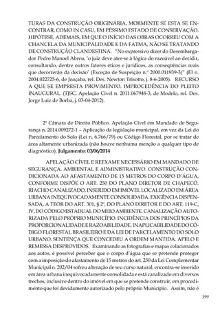 399
TURAS DA CONSTRUÇÃO ORIGINÁRIA, MORMENTE SE ESTA SE EN-
CONTRAR, COMO IN CASU, EM PÉSSIMO ESTADO DE CONSERVAÇÃO.
HIPÓTESE, ADEMAIS, EM QUE O INÍCIO DAS OBRAS OCORREU COM A
CHANCELA DA MUNICIPALIDADE E DA FATMA, NÃO SE TRATANDO
DE CONSTRUÇÃO CLANDESTINA. “No expressivo dizer do Desembarga-
dor Pedro Manoel Abreu, ‘o juiz deve ater-se à lógica do razoável ao decidir,
consultando, dentre outros fatores éticos e jurídicos, as conseqüências reais
que decorrerão da decisão’ (Exceção de Suspeição n.º 2000.011939-3)” (EI n.
2004.022725-6, de Joaçaba, rel. Des. Newton Trisotto, j. 8-6-2005). RECURSO
A QUE SE EMPRESTA PROVIMENTO. IMPROCEDÊNCIA DO PLEITO
INAUGURAL. (TJSC, Apelação Cível n. 2011.067948-3, de Modelo, rel. Des.
Jorge Luiz de Borba, j. 03-04-2012).
2ª Câmara de Direito Público. Apelação Cível em Mandado de Segu-
rança n. 2014.009272-1 – Aplicação da legislação municipal, em vez da Lei do
Parcelamento do Solo (Lei n. 6.766/79) ou Código Florestal, por se tratar de
área altamente urbanizada (não houve nenhuma menção a qualquer tipo de
diagnóstico). Julgamento: 03/06/2014
APELAÇÃO CÍVEL E REEXAME NECESSÁRIO EM MANDADO DE
SEGURANÇA. AMBIENTAL E ADMINISTRATIVO. CONSTRUÇÃO CON-
DICIONADA AO AFASTAMENTO DE 15 METROS DO CORPO D’ÁGUA,
CONFORME DISPÕE O ART. 250 DO PLANO DIRETOR DE CHAPECÓ.
RIACHO CANALIZADO, INSERIDO EM IMÓVEL LOCALIZADO EM ÁREA
URBANA INEQUIVOCADAMENTE CONSOLIDADA. EXIGÊNCIA DISPEN-
SADA, A TEOR DO ART. 301, § 2º, DO PLANO DIRETOR E DO ART. 119-C,
IV, DO CÓDIGO ESTADUAL DO MEIO AMBIENTE. CANALIZAÇÃO AUTO-
RIZADA PELO PRÓPRIO MUNICÍPIO. INCIDÊNCIA DOS PRINCÍPIOS DA
PROPORCIONALIDADEERAZOABILIDADE.INAPLICABILIDADEDOCÓ-
DIGO FLORESTAL BRASILEIRO E DA LEI DE PARCELAMENTO DO SOLO
URBANO. SENTENÇA QUE CONCEDEU A ORDEM MANTIDA. APELO E
REMESSA DESPROVIDOS. Examinando as fotografias e mapas colacionados
aos autos, é possível perceber que o corpo d’água que se pretende proteger
com a imposição do afastamento de 15 metros do art. 250 da Lei Complementar
Municipal n. 202/04 sofreu alteração de seu curso natural, encontra-se inserido
em área urbana inequivocadamente consolidada e está canalizado em diversos
trechos, inclusive dentro do imóvel em que se pretende construir, em procedi-
mento que foi devidamente autorizado pelo próprio Município. Assim, não é
 