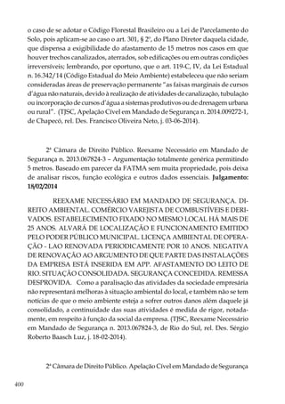 400
o caso de se adotar o Código Florestal Brasileiro ou a Lei de Parcelamento do
Solo, pois aplicam-se ao caso o art. 301, § 2º, do Plano Diretor daquela cidade,
que dispensa a exigibilidade do afastamento de 15 metros nos casos em que
houver trechos canalizados, aterrados, sob edificações ou em outras condições
irreversíveis; lembrando, por oportuno, que o art. 119-C, IV, da Lei Estadual
n. 16.342/14 (Código Estadual do Meio Ambiente) estabeleceu que não seriam
consideradas áreas de preservação permanente “as faixas marginais de cursos
d’água não naturais, devido à realização de atividades de canalização, tubulação
ou incorporação de cursos d’água a sistemas produtivos ou de drenagem urbana
ou rural”. (TJSC, Apelação Cível em Mandado de Segurança n. 2014.009272-1,
de Chapecó, rel. Des. Francisco Oliveira Neto, j. 03-06-2014).
2ª Câmara de Direito Público. Reexame Necessário em Mandado de
Segurança n. 2013.067824-3 – Argumentação totalmente genérica permitindo
5 metros. Baseado em parecer da FATMA sem muita propriedade, pois deixa
de analisar riscos, função ecológica e outros dados essenciais. Julgamento:
18/02/2014
REEXAME NECESSÁRIO EM MANDADO DE SEGURANÇA. DI-
REITO AMBIENTAL. COMÉRCIO VAREJISTA DE COMBUSTÍVEIS E DERI-
VADOS. ESTABELECIMENTO FIXADO NO MESMO LOCAL HÁ MAIS DE
25 ANOS. ALVARÁ DE LOCALIZAÇÃO E FUNCIONAMENTO EMITIDO
PELO PODER PÚBLICO MUNICIPAL. LICENÇA AMBIENTAL DE OPERA-
ÇÃO - LAO RENOVADA PERIODICAMENTE POR 10 ANOS. NEGATIVA
DE RENOVAÇÃO AO ARGUMENTO DE QUE PARTE DAS INSTALAÇÕES
DA EMPRESA ESTÁ INSERIDA EM APP. AFASTAMENTO DO LEITO DE
RIO. SITUAÇÃO CONSOLIDADA. SEGURANÇA CONCEDIDA. REMESSA
DESPROVIDA. Como a paralisação das atividades da sociedade empresária
não representará melhoras à situação ambiental do local, e também não se tem
notícias de que o meio ambiente esteja a sofrer outros danos além daquele já
consolidado, a continuidade das suas atividades é medida de rigor, notada-
mente, em respeito à função da social da empresa. (TJSC, Reexame Necessário
em Mandado de Segurança n. 2013.067824-3, de Rio do Sul, rel. Des. Sérgio
Roberto Baasch Luz, j. 18-02-2014).
2ª Câmara de Direito Público. Apelação Cível em Mandado de Segurança
 