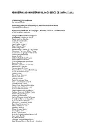 5
Administração do Ministério Público do Estado de Santa Catarina
Procurador-Geral de Justiça
Lio Marcos Marin
Subprocurador-Geral de Justiça para Assuntos Administrativos
Antenor Chinato Ribeiro
	
Subprocuradora-Geral de Justiça para Assuntos Jurídicos e Institucionais
Walkyria Ruicir Danielski
Colégio de Procuradores de Justiça
Presidente: Lio Marcos Marin
Paulo Antônio Günther
José Galvani Alberton
Odil José Cota
Paulo Roberto Speck
Raul Schaefer Filho
Pedro Sérgio Steil
José Eduardo Orofino da Luz Fontes
Humberto Francisco Scharf Vieira
João Fernando Quagliarelli Borrelli
Hercília Regina Lemke
Mário Gemin
Gilberto Callado de Oliveira
Antenor Chinato Ribeiro
Narcísio Geraldino Rodrigues
Jacson Corrêa
Anselmo Jeronimo de Oliveira
Basílio Elias De Caro
Aurino Alves de Souza
Paulo Roberto de Carvalho Roberge
Tycho Brahe Fernandes
Guido Feuser
Plínio Cesar Moreira
André Carvalho
Gladys Afonso
Paulo Ricardo da Silva
Vera Lúcia Ferreira Copetti
Lenir Roslindo Piffer
Paulo Cezar Ramos de Oliveira
Gercino Gerson Gomes Neto
Francisco Bissoli Filho
Newton Henrique Trennepohl
Heloísa Crescenti Abdalla Freire
Fábio de Souza Trajano
Norival Acácio Engel
Carlos Eduardo Abreu Sá Fortes
Ivens José Thives de Carvalho
Walkyria Ruicir Danielski
Alexandre Herculano Abreu
Durval da Silva Amorim
Vânio Martins de Faria
Américo Bigaton
Eliana Volcato Nunes
Sandro José Neis
Mário Luiz de Melo
Rogério Antônio da Luz Bertoncini
Genivaldo da Silva
Rui Arno Richter
Cristiane Rosália Maestri Böell
Luiz Ricardo Pereira Cavalcanti - Secretário
 