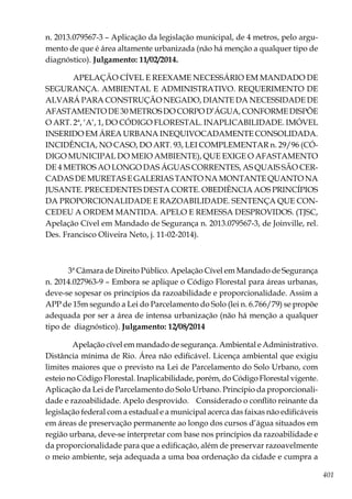 401
n. 2013.079567-3 – Aplicação da legislação municipal, de 4 metros, pelo argu-
mento de que é área altamente urbanizada (não há menção a qualquer tipo de
diagnóstico). Julgamento: 11/02/2014.
APELAÇÃO CÍVEL E REEXAME NECESSÁRIO EM MANDADO DE
SEGURANÇA. AMBIENTAL E ADMINISTRATIVO. REQUERIMENTO DE
ALVARÁ PARA CONSTRUÇÃO NEGADO, DIANTE DA NECESSIDADE DE
AFASTAMENTODE30METROSDOCORPOD’ÁGUA,CONFORMEDISPÕE
O ART. 2ª, ‘A’, 1, DO CÓDIGO FLORESTAL. INAPLICABILIDADE. IMÓVEL
INSERIDO EM ÁREA URBANA INEQUIVOCADAMENTE CONSOLIDADA.
INCIDÊNCIA, NO CASO, DO ART. 93, LEI COMPLEMENTAR n. 29/96 (CÓ-
DIGO MUNICIPAL DO MEIO AMBIENTE), QUE EXIGE O AFASTAMENTO
DE 4 METROS AO LONGO DAS ÁGUAS CORRENTES, AS QUAIS SÃO CER-
CADAS DE MURETAS E GALERIAS TANTO NA MONTANTE QUANTO NA
JUSANTE. PRECEDENTES DESTA CORTE. OBEDIÊNCIA AOS PRINCÍPIOS
DA PROPORCIONALIDADE E RAZOABILIDADE. SENTENÇA QUE CON-
CEDEU A ORDEM MANTIDA. APELO E REMESSA DESPROVIDOS. (TJSC,
Apelação Cível em Mandado de Segurança n. 2013.079567-3, de Joinville, rel.
Des. Francisco Oliveira Neto, j. 11-02-2014).
3ª Câmara de Direito Público. Apelação Cível em Mandado de Segurança
n. 2014.027963-9 – Embora se aplique o Código Florestal para áreas urbanas,
deve-se sopesar os princípios da razoabilidade e proporcionalidade. Assim a
APP de 15m segundo a Lei do Parcelamento do Solo (lei n. 6.766/79) se propõe
adequada por ser a área de intensa urbanização (não há menção a qualquer
tipo de diagnóstico). Julgamento: 12/08/2014
Apelação cível em mandado de segurança. Ambiental e Administrativo.
Distância mínima de Rio. Área não edificável. Licença ambiental que exigiu
limites maiores que o previsto na Lei de Parcelamento do Solo Urbano, com
esteio no Código Florestal. Inaplicabilidade, porém, do Código Florestal vigente.
Aplicação da Lei de Parcelamento do Solo Urbano. Princípio da proporcionali-
dade e razoabilidade. Apelo desprovido. Considerado o conflito reinante da
legislação federal com a estadual e a municipal acerca das faixas não edificáveis
em áreas de preservação permanente ao longo dos cursos d’água situados em
região urbana, deve-se interpretar com base nos princípios da razoabilidade e
da proporcionalidade para que a edificação, além de preservar razoavelmente
o meio ambiente, seja adequada a uma boa ordenação da cidade e cumpra a
 