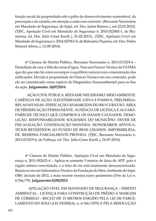 402
função social da propriedade sob o pálio do desenvolvimento sustentável, da
precaução e da cautela, em atenção a cada caso concreto. (Reexame Necessário
em Mandado de Segurança, de Itajaí, rel. Des. Jaime Ramos, j. em 22.03.2012).
(TJSC, Apelação Cível em Mandado de Segurança n. 2010.022482-1, de Blu-
menau, rel. Des. Júlio César Knoll, j. 21-02-2013).. (TJSC, Apelação Cível em
Mandado de Segurança n. 2014.027963-9, de Balneário Piçarras, rel. Des. Pedro
Manoel Abreu, j. 12-08-2014).
4ª Câmara de Direito Público. Reexame Necessário n. 2013.013219-4 –
Demolição de casa a 10m do curso d’água. Tem um Parecer Técnico da FATMA
que diz que não há como recompor o equilíbrio natural com a manutenção das
edificações. Devido à propriedade do Parecer Técnico em seu conteúdo, pode
ele ser considerado como espécie de Diagnóstico Socioambiental para os fins
da ação. Julgamento: 24/07/2014
AÇÃO CIVIL PÚBLICA. REEXAME NECESSÁRIO. MEIO AMBIENTE.
CARÊNCIA DE AÇÃO. ILEGITIMIDADE ATIVA E PASSIVA. PRELIMINA-
RES AFASTADAS. EDIFICAÇÃO ÀS MARGENS DO RIO CUBATÃO. ÁREA
DE PRESERVAÇÃO PERMANENTE. AUSÊNCIA DE LICENÇA E ALVARÁ.
PARECER TÉCNICO QUE COMPROVA OS DANOS CAUSADOS. DEMO-
LIÇÃO. RESPONSABILIDADE SOLIDÁRIA DO MUNICÍPIO. DEVER DE
FISCALIZAÇÃO. CONDENAÇÃO MANTIDA. HONORÁRIOS ADVOCA-
TÍCIOS REVERTIDOS AO FUNDO DE BENS LESADOS. IMPOSSIBILIDA-
DE. REMESSA PARCIALMENTE PROVIDA. (TJSC, Reexame Necessário n.
2013.013219-4, de Palhoça, rel. Des. Júlio César Knoll, j. 24-07-2014).
4ª Câmara de Direito Público. Apelação Cível em Mandado de Segu-
rança n. 2011.092623-4 – Aplica-se somente 5 metros de faixa de APP, pois é
região urbana consolidada, e o leito do rio está totalmente descaracterizado.
Baseia-se em um Informativo Técnico da Fundação do Meio Ambiente de Itajaí.
OBS: decisão de 2012, a mais recente mostra outro parâmetro (15m da Lei n.
6.766/79). Julgamento:31/05/2012
APELAÇÃO CÍVEL EM MANDADO DE SEGURANÇA - DIREITO
AMBIENTAL - LICENÇA PARA CONSTRUÇÃO DE PRÉDIO À MARGEM
DE CÓRREGO - RECUO DE 15 METROS EXIGIDO PELA LEI DE PARCE-
LAMENTO DO SOLO (LEI FEDERAL n. 6.766/1979) E PELA RESOLUÇÃO
 