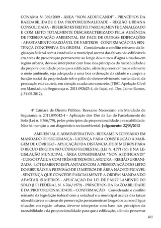 403
CONAMA N. 369/2009 - ÁREA “NON AEDIFICANDI” - PRINCÍPIOS DA
RAZOABILIDADE E DA PROPORCIONALIDADE - REGIÃO URBANA
CONSOLIDADA - RIBEIRÃO ESTREITO, PARCIALMENTE CANALIZADO
E COM LEITO TOTALMENTE DESCARACTERIZADO PELA AUSÊNCIA
DE PRESERVAÇÃO AMBIENTAL EM FACE DE OUTRAS EDIFICAÇÕES
- AFASTAMENTO RAZOÁVEL DE 5 METROS - CONFIRMAÇÃO DA SEN-
TENÇA CONCESSIVA DA ORDEM. Considerado o conflito reinante da le-
gislação federal com a estadual e a municipal acerca das faixas não edificáveis
em áreas de preservação permanente ao longo dos cursos d’água situados em
região urbana, deve-se interpretar com base nos princípios da razoabilidade e
da proporcionalidade para que a edificação, além de preservar razoavelmente
o meio ambiente, seja adequada a uma boa ordenação da cidade e cumpra a
função social da propriedade sob o pálio do desenvolvimento sustentável, da
precaução e da cautela, em atenção a cada caso concreto. (TJSC, Apelação Cível
em Mandado de Segurança n. 2011.092623-4, de Itajaí, rel. Des. Jaime Ramos,
j. 31-05-2012).
4ª Câmara de Direito Público. Reexame Necessário em Mandado de
Segurança n. 2011.095042-4 – Aplicação dos 15m da Lei do Parcelamento do
Solo (Lei n. 6.766/79), pelos princípios da proporcionalidade e razoabilidade.
Não há menção a um diagnóstico socioambiental. Julgamento: 22/03/2012
AMBIENTAL E ADMINISTRATIVO - REEXAME NECESSÁRIO EM
MANDADO DE SEGURANÇA - LICENÇA PARA CONSTRUÇÃO À MAR-
GEM DE CÓRREGO - APLICAÇÃO DA DISTÂNCIA DE 30 METROS PARA
O RECUO EXIGIDA NO CÓDIGO FLORESTAL (LEI N. 4.771/65) E NA LE-
GISLAÇÃO MUNICIPAL - ÁREA CONSIDERADA “NON AEDIFICANDI”
- CURSO D’ÁGUA COM TRÊS METROS DE LARGURA - REGIÃO URBANI-
ZADA - LOTEAMENTO IMPLANTADO COM A PRESERVAÇÃO DO LEITO
DO RIBEIRÃO E A PREVISÃO DE 13 METROS DE ÁREA NÃO EDIFICÁVEL
- SENTENÇA QUE CONCEDE PARCIALMENTE A ORDEM MANDANDO
AFASTAR 15 METROS - APLICAÇÃO DA LEI DE PARCELAMENTO DO
SOLO (LEI FEDERAL N. 6.766/1979) - PRINCÍPIOS DA RAZOABILIDADE
E DA PROPORCIONALIDADE - CONFIRMAÇÃO. Considerado o conflito
reinante da legislação federal com a estadual e a municipal acerca das faixas
não edificáveis em áreas de preservação permanente ao longo dos cursos d’água
situados em região urbana, deve-se interpretar com base nos princípios da
razoabilidade e da proporcionalidade para que a edificação, além de preservar
 