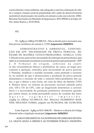 404
razoavelmente o meio ambiente, seja adequada a uma boa ordenação da cida-
de e cumpra a função social da propriedade sob o pálio do desenvolvimento
sustentável, da precaução e da cautela, em atenção a cada caso concreto. (TJSC,
Reexame Necessário em Mandado de Segurança n. 2011.095042-4, de Itajaí, rel.
Des. Jaime Ramos, j. 22-03-2012).
STJ:
T2 - AgRg no AREsp 515.088/CE – Não se decide pois é necessário ana-
lisar provas; incidência da sumula n. 7/STJ. Julgamento: 05/08/2014
A D M I N I S T R A T I V O E A M B I E N T A L . C O N S T R U -
ÇÃO EM APP. NECESSIDADE DE PROVA PERICIAL. RE-
EXAME DE MATÉRIA FÁTICO-PROBATÓRIA. SÚMULA 7/STJ.
1. Discute-se nos autos se há a necessidade de realização de perícia técnica, para
saber se as construções encontram-se em área de preservação permanente - APP.
2 . O T r i b u n a l d e o r i g e m , s o b e r a n o n a a n á l i -
se das circunstâncias fáticas e probatórias da causa, ao negar pro-
vimento à apelação, entendeu pela necessidade de prova pericial.
3. Portanto, modificar o acórdão recorrido, como pretende o recorren-
te, no sentido de que é desnecessária a produção de prova pericial,
demandaria o reexame de todo o contexto fático-probatório dos au-
tos, o que é defeso a esta Corte, em vista do óbice da Súmula 7/STJ.
4. Demais disso, no sistema de persuasão racional adotado pelos
arts. 130 e 131 do CPC, cabe ao magistrado determinar a conveni-
ência e a necessidade da produção probatória, mormente quando,
por outros meios, já esteja persuadido acerca da verdade dos fatos.
A g r a v o r e g i m e n t a l i m p r o v i d o .
(AgRg no AREsp 515.088/CE, Rel. Ministro HUMBERTO MAR-
TINS, SEGUNDA TURMA, julgado em 05/08/2014, DJe 13/08/2014)
Corte Especial - AgRg na SLS 1.868/SC – Manteve a eficácia do Código
Florestal sobre a legislação municipal. Julgamento: 04/06/2014
AGRAVO REGIMENTAL NA SUSPENSÃO DE LIMINAR E SENTEN-
ÇA. GRAVE LESÃO À ORDEM E AO INTERESSE PÚBLICO. INEXISTÊN-
 