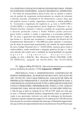 405
CIA. INDEVIDA UTILIZAÇÃO COMO SUCEDÂNEO RECURSAL. PEDIDO
DE SUSPENSÃO INDEFERIDO. AGRAVO REGIMENTAL DESPROVIDO.
I - Na linha da jurisprudência desta Corte, não se admite a utiliza-
ção do pedido de suspensão exclusivamente no intuito de reformar
a decisão atacada, olvidando-se de demonstrar o grave dano que
ela poderia causar à saúde, segurança, economia e ordem públicas.
II - Consoante a legislação de regência (v. g. Leis n. 8.437/1992 e
12.016/2009) e a jurisprudência deste Superior Tribunal e do c.
Pretório Excelso, somente é cabível o pedido de suspensão quando
a decisão proferida contra o Poder Público puder provocar
grave lesão à ordem, à saúde, à segurança e à economia públicas.
III - In casu, o agravante não demonstrou, de modo preciso e cabal, de
que forma a r. decisão que reconheceu a suspensão da eficácia da Lei
Complementar Municipal n.º 136/2008 (na parte atinente à conceitua-
ção de áreas de preservação permanente), em virtude da superveniência
do novo Código Florestal (Lei n.º 12.651/2012), causaria grave lesão à
ordem pública, sendo insuficiente a alegação genérica de que o r. deci-
sum atacado não condiz com a realidade da municipalidade em questão.
A g r a v o r e g i m e n t a l d e s p r o v i d o .
(AgRg na SLS 1.868/SC, Rel. Ministro FELIX FISCHER, COR-
TE ESPECIAL, julgado em 04/06/2014, DJe 01/07/2014)
T2 - AgRg no AREsp 270.720/CE – Não se decide pois tem que se analisar
provas; incidência da sumula n. 7/STJ. Julgamento: 11/06/2013
PROCESSUAL CIVIL E ADMINISTRATIVO. CONSTRUÇÃO DE
EDIFÍCIO EMPRESARIAL ÀS MARGENS DO RIO COCÓ. VIOLAÇÃO DO
ART. 535 DO CPC. NÃO CARACTERIZAÇÃO. ALEGAÇÃO DE ÁREA DE
PRESERVAÇÃO PERMANENTE E ANÁLISE DOS REQUISITOS PARA A
CONCESSÃO DA ANTECIPAÇÃO DE TUTELA. REEXAME DO CONJUNTO
FÁTICO E PROBATÓRIO. IMPOSSIBILIDADE. SÚMULA 7/STJ. AGRAVO
CONHECIDO PARA NEGAR SEGUIMENTO AO RECURSO ESPECIAL.
1. Não há que se falar na violação do art. 535 do CPC tendo em vista que,
in casu, o Tribunal estadual analisou integralmente todas as questões le-
vadas à sua apreciação, inclusive em sede de embargos de declaração.
2. Quanto à suposta violação dos artigos 12 e 19, ambos da Lei 7.347/85, foi com
base nas provas e nos fatos constantes dos autos que o Tribunal de origem enten-
deu que as obras do empreendimento não se encontram em Área de Preservação
 