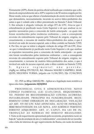 406
Permanente (APP), diante da perícia oficial realizada que constatou que a dis-
tância do empreendimento até a APP é superior à de 50 metros exigida por lei.
Desse modo, nota-se que alterar a fundamentação do aresto recorrido é tarefa
que demandaria, necessariamente, incursão no acervo fático-probatório dos
autos o que é vedado ante o óbice preconizado na Súmula 7 deste Tribunal.
3. Em relação à alegada violação do artigo 273 do CPC, frisa-se que é
entendimento já pacificado nesta Corte Superior o de que analisar os re-
quisitos necessários para a concessão de tutela antecipada - os quais não
foram reconhecidos pelas instâncias ordinárias -, com a conseqüente
reversão do entendimento exposto pelo Tribunal de origem, exigiria, ne-
cessariamente, o reexame de matéria fático-probatória dos autos, o que é
inviável em sede de recurso especial, ante o óbice contido na Súmula 7/STJ.
4. Por fim, no que se refere à alegada violação do artigo 273 do CPC, frisa-
-se que é entendimento já pacificado nesta Corte Superior o de que analisar
os requisitos necessários para a concessão de tutela antecipada - os quais
não foram reconhecidos pelas instâncias ordinárias -, com a conseqüente
reversão do entendimento exposto pelo Tribunal de origem, exigiria, ne-
cessariamente, o reexame de matéria fático-probatória dos autos, o que é
inviável em sede de recurso especial, ante o óbice contido na Súmula 7/STJ.
5 . A g r a v o r e g i m e n t a l n ã o p r o v i d o .
(AgRg no AREsp 270.720/CE, Rel. Ministro MAURO CAMPBELL MAR-
QUES, SEGUNDA TURMA, julgado em 11/06/2013, DJe 17/06/2013)
T2 - PET no REsp 1240122/PR – Aplica-se a legislação mais restritiva à
época dos fatos. Julgamento: 02/10/2012
P R O C E S S U A L C I V I L E A D M I N I S T R A T I V O . N O V O
CÓDIGO FLORESTAL (LEI 12.651/2012). REQUERIMEN-
TO. PEDIDO DE RECONSIDERAÇÃO CONTRA ACÓRDÃO.
INVIABILIDADE. PRINCÍPIO DA FUNGIBILIDADE. RECE-
BIMENTO COMO EMBARGOS DE DECLARAÇÃO. VIOLAÇÃO
AO ART. 535 DO CPC NÃO APONTADA. AUTO DE INFRAÇÃO.
IRRETROATIVIDADE DA LEI NOVA. ATO JURÍDICO PERFEITO.
DIREITO ADQUIRIDO. ART. 6º, CAPUT, DA LEI DE IN-
T R O D UÇÃ O À S N O R M A S D O D I R E I T O B R A S I L E I R O .
1. Trata-se de requerimento apresentado pelo recorrente, proprietário rural, no
bojo de “ação de anulação de ato c/c indenizatória”, com intuito de ver reconhe-
cida a falta de interesse de agir superveniente do Ibama, em razão da entrada
 