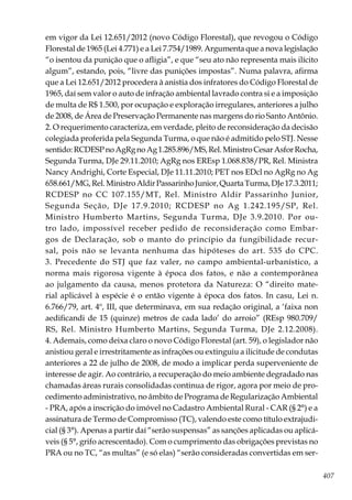 407
em vigor da Lei 12.651/2012 (novo Código Florestal), que revogou o Código
Florestal de 1965 (Lei 4.771) e a Lei 7.754/1989. Argumenta que a nova legislação
“o isentou da punição que o afligia”, e que “seu ato não representa mais ilícito
algum”, estando, pois, “livre das punições impostas”. Numa palavra, afirma
que a Lei 12.651/2012 procedera à anistia dos infratores do Código Florestal de
1965, daí sem valor o auto de infração ambiental lavrado contra si e a imposição
de multa de R$ 1.500, por ocupação e exploração irregulares, anteriores a julho
de 2008, de Área de Preservação Permanente nas margens do rio Santo Antônio.
2. O requerimento caracteriza, em verdade, pleito de reconsideração da decisão
colegiada proferida pela Segunda Turma, o que não é admitido pelo STJ. Nesse
sentido:RCDESPnoAgRgnoAg1.285.896/MS,Rel.MinistroCesarAsforRocha,
Segunda Turma, DJe 29.11.2010; AgRg nos EREsp 1.068.838/PR, Rel. Ministra
Nancy Andrighi, Corte Especial, DJe 11.11.2010; PET nos EDcl no AgRg no Ag
658.661/MG,Rel.MinistroAldirPassarinhoJunior,QuartaTurma,DJe17.3.2011;
RCDESP no CC 107.155/MT, Rel. Ministro Aldir Passarinho Junior,
Segunda Seção, DJe 17.9.2010; RCDESP no Ag 1.242.195/SP, Rel.
Ministro Humberto Martins, Segunda Turma, DJe 3.9.2010. Por ou-
tro lado, impossível receber pedido de reconsideração como Embar-
gos de Declaração, sob o manto do princípio da fungibilidade recur-
sal, pois não se levanta nenhuma das hipóteses do art. 535 do CPC.
3. Precedente do STJ que faz valer, no campo ambiental-urbanístico, a
norma mais rigorosa vigente à época dos fatos, e não a contemporânea
ao julgamento da causa, menos protetora da Natureza: O “direito mate-
rial aplicável à espécie é o então vigente à época dos fatos. In casu, Lei n.
6.766/79, art. 4º, III, que determinava, em sua redação original, a ‘faixa non
aedificandi de 15 (quinze) metros de cada lado’ do arroio” (REsp 980.709/
RS, Rel. Ministro Humberto Martins, Segunda Turma, DJe 2.12.2008).
4. Ademais, como deixa claro o novo Código Florestal (art. 59), o legislador não
anistiou geral e irrestritamente as infrações ou extinguiu a ilicitude de condutas
anteriores a 22 de julho de 2008, de modo a implicar perda superveniente de
interesse de agir. Ao contrário, a recuperação do meio ambiente degradado nas
chamadas áreas rurais consolidadas continua de rigor, agora por meio de pro-
cedimento administrativo, no âmbito de Programa de Regularização Ambiental
- PRA, após a inscrição do imóvel no Cadastro Ambiental Rural - CAR (§ 2°) e a
assinatura de Termo de Compromisso (TC), valendo este como título extrajudi-
cial (§ 3°). Apenas a partir daí “serão suspensas” as sanções aplicadas ou aplicá-
veis (§ 5°, grifo acrescentado). Com o cumprimento das obrigações previstas no
PRA ou no TC, “as multas” (e só elas) “serão consideradas convertidas em ser-
 