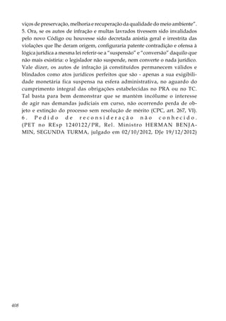 408
viços de preservação, melhoria e recuperação da qualidade do meio ambiente”.
5. Ora, se os autos de infração e multas lavrados tivessem sido invalidados
pelo novo Código ou houvesse sido decretada anistia geral e irrestrita das
violações que lhe deram origem, configuraria patente contradição e ofensa à
lógica jurídica a mesma lei referir-se a “suspensão” e “conversão” daquilo que
não mais existiria: o legislador não suspende, nem converte o nada jurídico.
Vale dizer, os autos de infração já constituídos permanecem válidos e
blindados como atos jurídicos perfeitos que são - apenas a sua exigibili-
dade monetária fica suspensa na esfera administrativa, no aguardo do
cumprimento integral das obrigações estabelecidas no PRA ou no TC.
Tal basta para bem demonstrar que se mantém incólume o interesse
de agir nas demandas judiciais em curso, não ocorrendo perda de ob-
jeto e extinção do processo sem resolução de mérito (CPC, art. 267, VI).
6 . P e d i d o d e r e c o n s i d e r a ç ã o n ã o c o n h e c i d o .
(PET no REsp 1240122/PR, Rel. Ministro HERMAN BENJA-
MIN, SEGUNDA TURMA, julgado em 02/10/2012, DJe 19/12/2012)
 