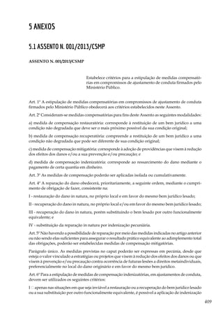 409
5 Anexos
5.1 Assento n. 001/2013/CSMP
ASSENTO N. 001/2013/CSMP
Estabelece critérios para a estipulação de medidas compensató-
rias em compromissos de ajustamento de conduta firmados pelo
Ministério Público.
Art. 1º A estipulação de medidas compensatórias em compromissos de ajustamento de conduta
firmados pelo Ministério Público obedecerá aos critérios estabelecidos neste Assento.
Art. 2º Consideram-se medidas compensatórias para fins deste Assento as seguintes modalidades:
a) medida de compensação restauratória: corresponde à restituição de um bem jurídico a uma
condição não degradada que deve ser o mais próximo possível da sua condição original;
b) medida de compensação recuperatória: compreende a restituição de um bem jurídico a uma
condição não degradada que pode ser diferente de sua condição original;
c) medida de compensação mitigatória: corresponde à adoção de providências que visem à redução
dos efeitos dos danos e/ou a sua prevenção e/ou precaução; e
d) medida de compensação indenizatória: corresponde ao ressarcimento do dano mediante o
pagamento de certa quantia em dinheiro.
Art. 3º As medidas de compensação poderão ser aplicadas isolada ou cumulativamente.
Art. 4º A reparação do dano obedecerá, prioritariamente, a seguinte ordem, mediante o cumpri-
mento de obrigação de fazer, consistente na:
I - restauração do dano in natura, no próprio local e em favor do mesmo bem jurídico lesado;
II - recuperação do dano in natura, no próprio local e/ou em favor do mesmo bem jurídico lesado;
III - recuperação do dano in natura, porém substituindo o bem lesado por outro funcionalmente
equivalente; e
IV - substituição da reparação in natura por indenização pecuniária.
Art. 5º Não havendo a possibilidade de reparação por meio das medidas indicadas no artigo anterior
ou não sendo elas suficientes para assegurar o resultado prático equivalente ao adimplemento total
das obrigações, poderão ser estabelecidas medidas de compensação mitigatórias.
Parágrafo único. As medidas previstas no caput poderão ser expressas em pecúnia, desde que
esteja o valor vinculado a estratégias ou projetos que visem à redução dos efeitos dos danos ou que
visem à prevenção e/ou precaução contra ocorrência de futuras lesões a direitos metaindividuais,
preferencialmente no local do dano originário e em favor do mesmo bem jurídico.
Art. 6º Para a estipulação de medidas de compensação indenizatórias, em ajustamentos de conduta,
devem ser utilizados os seguintes critérios:
I – apenas nas situações em que seja inviável a restauração ou a recuperação do bem jurídico lesado
ou a sua substituição por outro funcionalmente equivalente, é possível a aplicação de indenização
 