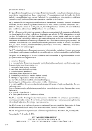 410
por perdas e danos; e
II – quando a restauração ou a recuperação do dano in natura for parcial ou resultar caracterizada
a ocorrência concomitante de danos patrimoniais e/ou extrapatrimoniais derivados do ilícito,
inclusive na modalidade intercorrente, é admissível a cumulação com indenização pecuniária ou
com outras espécies de medidas de compensação previstas neste Assento.
Art. 7º As medidas de compensação indenizatórias, estabelecidas em moeda nacional, deverão ser
revertidas em favor do Fundo para Reconstituição de Bens Lesados, conforme previsto no art. 13
da Lei n. 7.347/85 e na Lei n. 15.694/2011, ou, havendo pertinência temática, em favor do Fundo
para a Infância e Adolescência (FIA) instituído por lei estadual.
§ 1º Os valores monetários decorrentes de medidas compensatórias indenizatórias estabelecidas
em ajustamentos de conduta poderão ser destinados, até o limite de 50% (cinquenta por cento),
em favor de fundo municipal relativo ao local onde o dano tenha ocorrido, desde que em regular
funcionamento e instituído por lei municipal, destinado à proteção do bem ou interesse lesado ou,
na hipótese de inexistir fundo municipal específico, em favor de fundo municipal que atenda aos
comandos antes mencionados, destinado à reconstituição de bens lesados de natureza metaindivi-
dual, ou, ainda, havendo pertinência temática, em favor do Fundo para a Infância e Adolescência
(FIA) instituído por lei municipal.
Art. 8º A estipulação de medidas de compensação indenizatórias poderão ser fixadas, sempre que
possível e necessário, por meio de laudo técnico elaborado por profissional devidamente habilitado.
Parágrafo único. Sem prejuízo de outros, deverão ser considerados os seguintes aspectos na esti-
pulação de medidas compensatórias:
a) a extensão do dano;
b) as consequências do dano na sociedade, incluindo atividades culturais, econômicas, agrícolas,
de pesca, de turismo, de recreação etc.;
c) a abrangência de pessoas afetadas;
d) o nível de reversibilidade do dano;
e) a depreciação do bem lesado;
f) os custos para a reparação do dano;
g) a identificação do estado anterior do bem lesado;
h) o tempo de exposição do bem à conduta lesiva;
i) a importância do bem lesado à comunidade atingida;
j) as vantagens, ainda que não patrimoniais, obtidas pelo infrator;
k) os custos públicos decorrentes das iniciativas apuratórias da infração e mitigatórias dos seus
efeitos danosos;
l) as medidas adotadas pelo infrator para eliminar ou minimizar os efeitos danosos decorrentes
da infração;
m) o grau de culpabilidade; e
n) as condições econômicas e sociais do infrator.
Art. 9º As medidas de compensação indenizatórias estabelecidas em termos de ajustamento de
conduta e executadas em face de convênios, protocolos de intenção e termos de cooperação técnica
não serão afetadas pelo disposto no presente Assento.
Art. 10. Os bens e recursos financeiros derivados de medidas compensatórias decorrentes de danos
a direitos metaindividuais não podem ser revertidos em favor do Ministério Público.
Art. 11. Revogam-se as disposições em contrário, especialmente o Assento n. 001/CSMP/2006.
Florianópolis, 19 de junho de 2013.
ANTENOR CHINATO RIBEIRO
PROCURADOR-GERAL DE JUSTIÇA, E.E.
PRESIDENTE DO CONSELHO SUPERIOR DO MINISTÉRIO PÚBLICO, E.E.
 