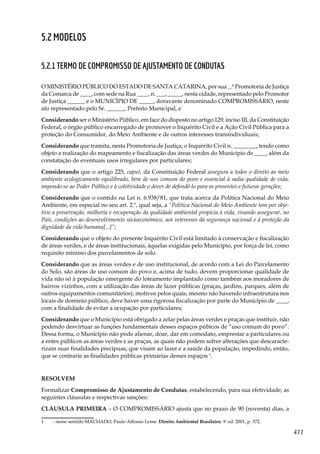 411
5.2 Modelos
5.2.1 TERMO DE COMPROMISSO DE AJUSTAMENTO DE CONDUTAS
O MINISTÉRIO PÚBLICO DO ESTADO DE SANTA CATARINA, por sua _.ª Promotoria de Justiça
da Comarca de ____, com sede na Rua ____, n. ___, _____, nesta cidade, representado pelo Promotor
de Justiça ______ e o MUNICÍPIO DE _____, doravante denominado COMPROMISSÁRIO, neste
ato representado pelo Sr. ______, Prefeito Municipal, e
Considerando ser o Ministério Público, em face do disposto no artigo 129, inciso III, da Constituição
Federal, o órgão público encarregado de promover o Inquérito Civil e a Ação Civil Pública para a
proteção do Consumidor, do Meio Ambiente e de outros interesses transindividuais;
Considerando que tramita, nesta Promotoria de Justiça, o Inquérito Civil n. ________, tendo como
objeto a realização do mapeamento e fiscalização das áreas verdes do Município de ____, além da
constatação de eventuais usos irregulares por particulares;
Considerando que o artigo 225, caput, da Constituição Federal assegura a todos o direito ao meio
ambiente ecologicamente equilibrado, bem de uso comum do povo e essencial à sadia qualidade de vida,
impondo-se ao Poder Público e à coletividade o dever de defendê-lo para as presentes e futuras gerações;
Considerando que o contido na Lei n. 6.938/81, que trata acerca da Política Nacional do Meio
Ambiente, em especial no seu art. 2.º, qual seja, a “Política Nacional do Meio Ambiente tem por obje-
tivo a preservação, melhoria e recuperação da qualidade ambiental propícia à vida, visando assegurar, no
País, condições ao desenvolvimento sócioeconômico, aos interesses da segurança nacional e à proteção da
dignidade da vida humana[...]”;
Considerando que o objeto do presente Inquérito Civil está limitado à conservação e fiscalização
de áreas verdes, e de áreas institucionais, àquelas exigidas pelo Município, por força de lei, como
requisito mínimo dos parcelamentos de solo.
Considerando que as áreas verdes e de uso institucional, de acordo com a Lei do Parcelamento
do Solo, são áreas de uso comum do povo e, acima de tudo, devem proporcionar qualidade de
vida não só à população emergente do loteamento implantado como também aos moradores de
bairros vizinhos, com a utilização das áreas de lazer públicas (praças, jardins, parques, além de
outros equipamentos comunitários), motivos pelos quais, mesmo não havendo infraestrutura nos
locais de domínio público, deve haver uma rigorosa fiscalização por parte do Município de ____,
com a finalidade de evitar a ocupação por particulares;
Considerando que o Município está obrigado a zelar pelas áreas verdes e praças que instituir, não
podendo desvirtuar as funções fundamentais desses espaços púbicos de “uso comum do povo”.
Dessa forma, o Município não pode alienar, doar, dar em comodato, emprestar a particulares ou
a entes públicos as áreas verdes e as praças, as quais não podem sofrer alterações que descaracte-
rizam suas finalidades precípuas, que visam ao lazer e a saúde da população, impedindo, então,
que se contrarie as finalidades públicas primárias desses espaços 1
.
RESOLVEM
Formalizar Compromisso de Ajustamento de Condutas, estabelecendo, para sua efetividade, as
seguintes cláusulas e respectivas sanções:
CLÁUSULA PRIMEIRA – O COMPROMISSÁRIO ajusta que no prazo de 90 (noventa) dias, a
1	 - nesse sentido MACHADO, Paulo Affonso Leme. Direito Ambiental Brasileiro. 9. ed. 2001, p. 372.
 